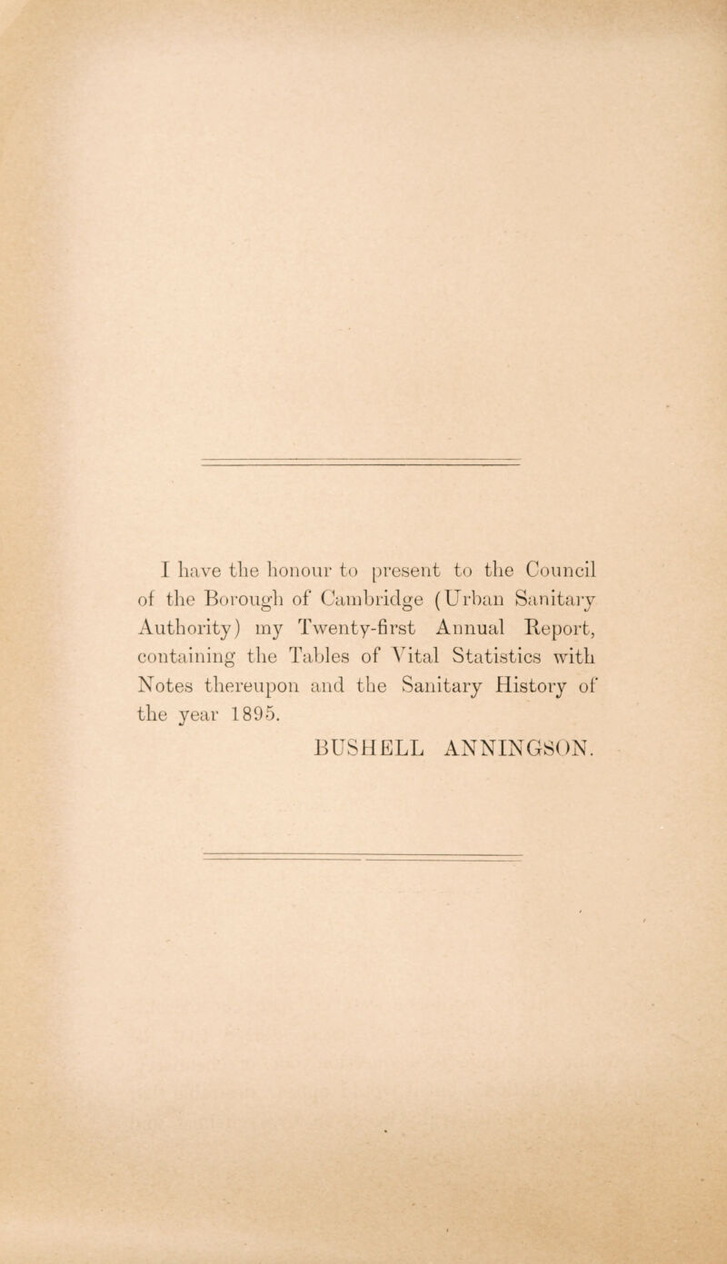 I have the honour to present to the Council of the Borough of Cambridge (Urban Sanitary Authority) my Twenty-first Annual Report, containing the Tables of Vital Statistics with Notes thereupon and the Sanitary History of the year 1895. BUSH ELL ANNINGSON.
