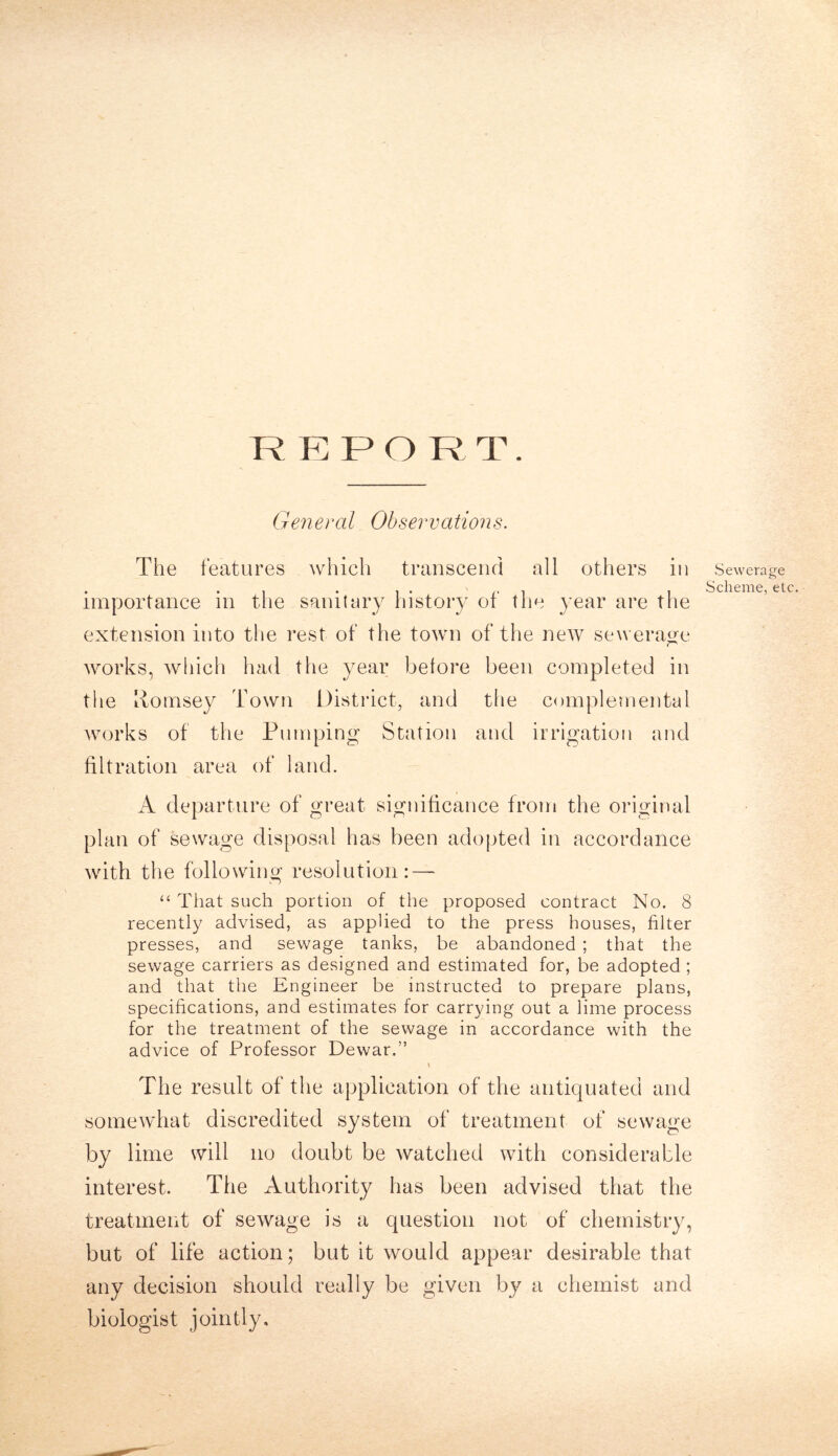 R E P O R T. General Observations. The features which transcend all others in importance in the sanitary history of the year are the extension into the rest of the town of the new7 sewerage works, which had the year before been completed in the Pomsey Town District, and the complemental works of the Pumping Station and irrigation and filtration area of land. A departure of great significance from the original plan of sewage disposal has been adopted in accordance with the following resolution: — “ That such portion of the proposed contract No. 8 recently advised, as applied to the press houses, filter presses, and sewage tanks, be abandoned ; that the sewage carriers as designed and estimated for, be adopted ; and that the Engineer be instructed to prepare plans, specifications, and estimates for carrying out a lime process for the treatment of the sewage in accordance with the advice of Professor Dewar.” t The result of the application of the antiquated and somewhat discredited system of treatment of sewage by lime will no doubt be watched with considerable interest. The Authority has been advised that the treatment of sewage is a question not of chemistry, but of life action; but it would appear desirable that any decision should really be given by a chemist and biologist jointly. Sewerage Scheme, etc.