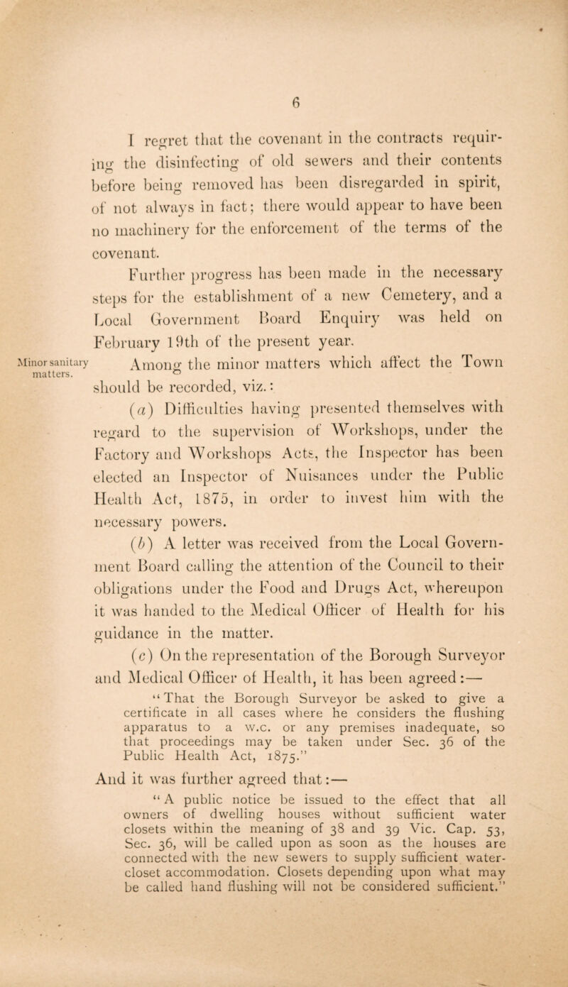 Minor sanitary matters. 6 1 regret that the covenant in the contracts requir- fl A jng the disinfecting of old sewers and their contents before being removed has been disregarded in spirit, of not always in fact; there would appear to have been no machinery for the enforcement of the terms of the covenant. Further progress has been made in the necessary steps for the establishment of a new Cemetery, and a Local Government Board Enquiry was held on February 19th of the present year. Among the minor matters which affect the Town a should be recorded, viz.: (a) Difficulties having presented themselves with regard to the supervision of Workshops, under the Factory and Workshops Acts, the Inspector has been elected an Inspector of Nuisances under the Public Health Act, L875, in order to invest him with the necessary powers. (/j) A letter was received from the Local Govern- ment Board calling the attention of the Council to their obligations under the Food and Drugs Act, whereupon it was handed to the Medical Officer of Health for his guidance in the matter. cl (c) On the representation of the Borough Surveyor and Medical Officer of Health, it has been agreed:— “That the Borough Surveyor be asked to give a certificate in all cases where he considers the flushing apparatus to a w.c. or any premises inadequate, so that proceedings may be taken under Sec. 36 of the Public Health Act, 1875.” And it was further agreed that: — “ A public notice be issued to the effect that all owners of dwelling houses without sufficient water closets within the meaning of 38 and 39 Vic. Cap. 53, Sec. 36, will be called upon as soon as the houses are connected with the new sewers to supply sufficient water- closet accommodation. Closets depending upon what may be called hand flushing will not be considered sufficient.”