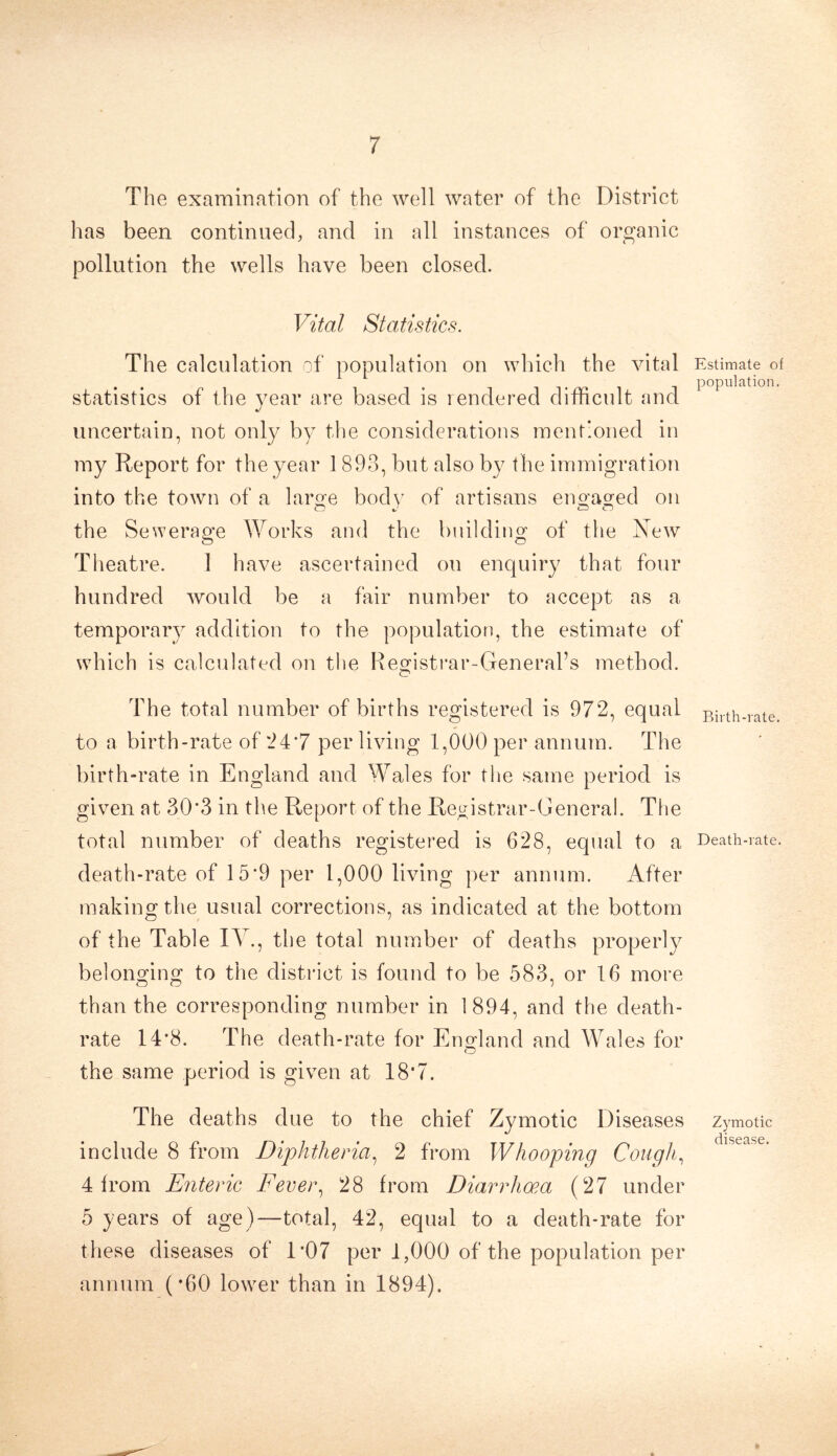 The examination of the well water of the District has been continued, and in all instances of organic pollution the wells have been closed. Vital Statistics. The calculation of population on which the vital statistics of the year are based is rendered difficult and uncertain, not only by the considerations mentioned in my Report for the year 1 893, but also by the immigration into the town of a large body of artisans engaged on the Sewerage Works and the building of the New Theatre. 1 have ascertained ou enquiry that four hundred would be a fair number to accept as a temporary addition to the population, the estimate of which is calculated on the Registrar-General’s method. The total number of births registered is 972, equal to a birth-rate of 24*7 per living 1,000 per annum. The birth-rate in England and Wales for the same period is given at 30*3 in the Report of the Registrar-GeneraI. The total number of deaths registered is 628, equal to a death-rate of 15*9 per 1,000 living per annum. After making the usual corrections, as indicated at the bottom of the Table IV., the total number of deaths properly belonging to the district is found to be 583, or 16 more than the corresponding number in 1894, and the death- rate 14*8. The death-rate for England and Wales for the same period is given at 18’7. The deaths due to the chief Zymotic Diseases include 8 from Diphtheria, 2 from Whooping Cough, 4 from Eiiteric Fevei\ 28 from Diarrhoea (27 under 5 years of age)—total, 42, equal to a death-rate for these diseases of 1’07 per 1,000 of the population per annum (’60 lower than in 1894). Estimate of population. Birth-rate. Death-rate. Zymotic disease.
