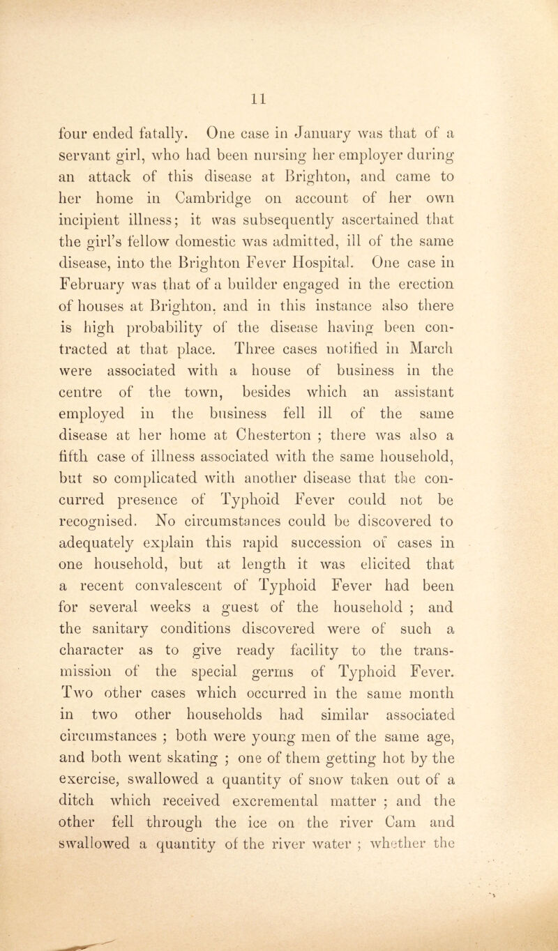 four ended fatally. One case in January was that of a servant girl, who had been nursing her employer during an attack of this disease at Brighton, and came to her home in Cambridge on account of her own incipient illness; it was subsequently ascertained that the girl’s fellow domestic was admitted, ill of the same disease, into the Brighton Fever Hospital. One case in February was that of a builder engaged in the erection of houses at Brighton, and in this instance also there is high probability of the disease having been con- tracted at that place. Three cases notified in March were associated with a house of business in the centre of the town, besides which an assistant employed in the business fell ill of the same disease at her home at Chesterton ; there was also a fifth case of illness associated with the same household, but so complicated with another disease that the con- curred presence of Typhoid Fever could not be recognised. No circumstances could be discovered to adequately explain this rapid succession of cases in one household, but at length it was elicited that a recent convalescent of Typhoid Fever had been for several weeks a guest of the household ; and the sanitary conditions discovered were of such a character as to give ready facility to the trans- mission of the special germs of Typhoid Fever. Two other cases which occurred in the same month in two other households had similar associated circumstances ; both were young men of the same age, and both went skating ; one of them getting hot by the exercise, swallowed a quantity of snow taken out of a ditch which received excremental matter ; and the other fell through the ice on the river Cam and swallowed a quantity of the river water ; whether the