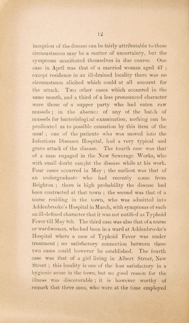 \'l inception of the disease can be fairly attributable to these circumstances may be a matter of uncertainty, but the symptoms manifested themselves in due course. One case in April was that of a married woman aged 47 ; except residence in an ill-drained locality there was no circumstance elicited which could at all account for the attack. Two other cases which occurred in the same month, and a third of a less pronounced character were those of a supper party who had eaten raw mussels : in the absence of any of the batch of mussels for bacteriological examination, nothing can be O VO predicated as to possible causation by this item of the meal ; one of the patients who was moved into the Infectious Diseases Hospital, bad a very typical and grave attack of the disease. The fourth case was that* of a man engaged in the New Sewerage Works, who with small doubt caught the disease while at his work. Four cases occurred in Mav ; the earliest was that of an undergraduate who had recently come from Brighton ; there is high probability the disease had been contracted at that town ; the second was that of a nurse residing in the town, who was admitted into Addenbrooke’s Hospital in March, with symptoms of such an ill-defined character that it was not notified as Typhoid Fever till May 8th. The third case was also that of a nurse or ward woman, who had been in a ward at Addenbrooke’s Hospital where a case of Typhoid Fever was under treatment ; no satisfactory connection between these two cases could however be established. The fourth case was that of a girl living in Albert Street, New Street ; this locality is one of the less satisfactory in a hygienic sense in the town, but no good reason for the illness was discoverable ; it is however worthy of remark that three men, who were at the time employed