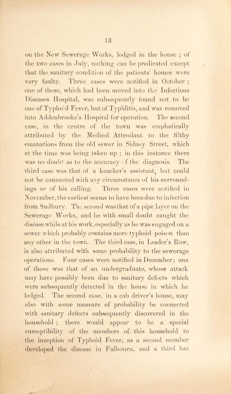 on the New Sewerage Works, lodged in the house ; of the two cases in July, nothing can be predicated except that the sanitary condition of the patients' homes were very faulty. Three cases were notified in October ; one of these, which had been moved into the Infectious Diseases Hospital, was subsequently found not to be one of Typhoid Fever, but of Typhlitis, and was removed into Addenbrooke’s Hospital for operation. The second case, in the centre of the town was emphatically attributed by the Medical Attendant to the filthy emanations from the old sewer in Sidnev Street, which at the time was being taken up ; in this instance there was no doubt as to the accuracy cf the diagnosis. The third case was that of a knacker s assistant^ but could not be connected with any circumstance of his surround- ings or of his calling. Three cases were notified in November, the earliest seems to have been due to infection from Sudbury. Tim second was that of a pipe layer on the Sewerage Works, and he with small doubt caimht the disease while at his work, especially as he was engaged on a sewer which probably contains more typhoid poison than any other in the town. The third case, in Leader’s Row, is also attributed with some probability to the sewerage operations. Four cases were notified in December; one of these was that of an undergraduate, whose attack may have possibly been due to sanitary defects which were subsequently detected in the house in which he lodged. The second case, in a cab driver’s house, may also with some measure of probability be connected with sanitary defects subsequently discovered in the household ; there would appear to be a special susceptibility of the members of this household to the inception of Typhoid Fever, as a second member developed the disease in Fulbourn, and a third has