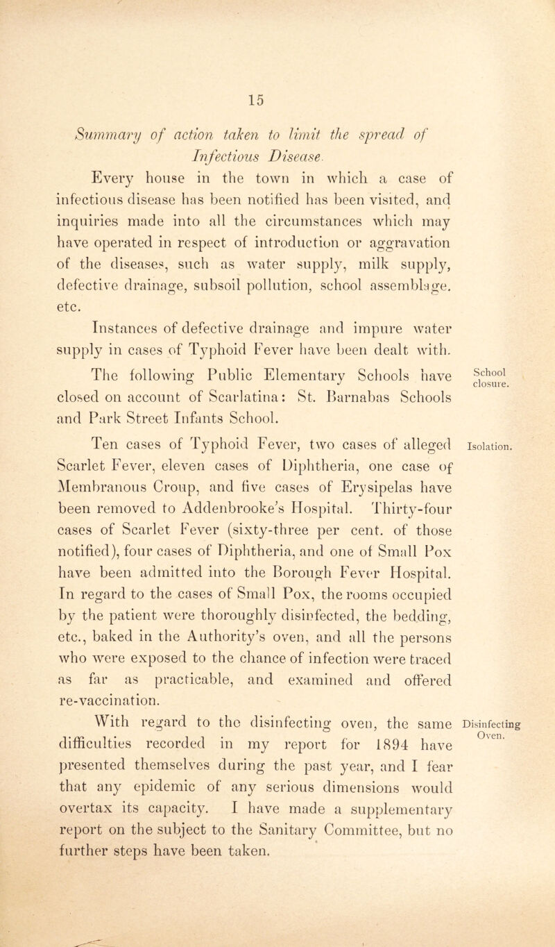 Summary of action taken to limit the spread of Infectious D isease. Every house in the town in which a case of infectious disease has been notified has been visited, and ' * inquiries made into all the circumstances which may have operated in respect of introduction or aggravation of the diseases, such as water supply, milk supply, defective drainage, subsoil pollution, school assemblage, etc. Instances of defective drainage and impure water supply in cases of Typhoid Fever have been dealt with. The following Public Elementary Schools have closed on account of Scarlatina: St. Barnabas Schools and Park Street Infants School. Ten cases of Typhoid Fever, two cases of alleged Scarlet Fever, eleven cases of Diphtheria, one case of Membranous Croup, and five cases of Erysipelas have been removed to Addenbrooke’s Hospital. Thirty-four cases of Scarlet Fever (sixty-three per cent, of those notified), four cases of Diphtheria, and one of Small Pox have been admitted into the Borough Fever Hospital. In regard to the cases of Small Pox, the rooms occupied by the patient were thoroughly disinfected, the bedding, etc., baked in the Authority’s oven, and all the persons who were exposed to the chance of infection were traced as far as practicable, and examined and offered re-vaccination. With regard to the disinfecting oven, the same difficulties recorded in my report for 1894 have presented themselves during the past year, and I fear that any epidemic of any serious dimensions would overtax its capacity. I have made a supplementary report on the subject to the Sanitary Committee, but no * further steps have been taken. School closure. Isolation. Disinfecting Oven.