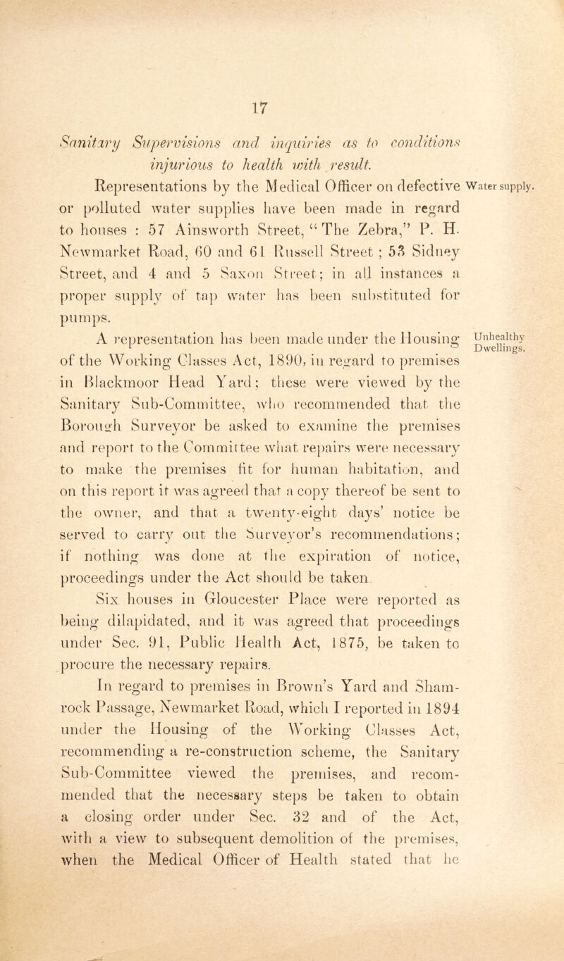 Sanitary Supervisions and inquiries as to conditions injurious to health with result. Representations by the Medical Officer on defective Water supply, or polluted water supplies have been made in regard to houses : 57 Ainsworth Street, u The Zebra,” P. H. Newmarket Road, GO and 61 Russell Street ; 53 Sidney Street, and 4 and 5 Saxon Street ; in all instances a proper supply of tap water has been substituted for pumps. A representation has been made under the Housing Unhealthy 1 ° Dwellings. of the Working Classes Act, 1890, in regard to premises in Blackmoor Head Yard; these were viewed by the Sanitary Sub-Committee, who recommended that the Borough Surveyor be asked to examine the premises and report to the Committee what repairs were necessary to make the premises fit for human habitation, and on this report it was agreed that a copy thereof be sent to the owner, and that a twenty-eight days’ notice be served to carry out the Surveyor’s recommendations; if nothing was done at the expiration of notice, proceedings under the Act should be taken Six houses in Gloucester Place were reported as being dilapidated, and it was agreed that proceedings under Sec. 91, Public Health Act, 1875, be taken to procure the necessary repairs. In regard to premises in Brown’s Yard and Sham- rock Passage, Newmarket Road, which I reported in 1894 under the Housing of the Working Classes Act, recommending a re-construction scheme, the Sanitary Sub-Committee viewed the premises, and recom- mended that the necessary steps be taken to obtain a closing order under Sec. 32 and of the Act, with a view to subsequent demolition of the premises, when the Medical Officer of Health stated that he