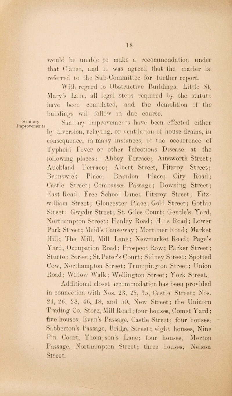 Sanitary Improvements would be unable to make a recommendation under that Clause, and it was agreed that the matter be referred to the Sub-Committee for further report. With regard to Obstructive Buildings, Little St Mary’s Lane, all legal steps required by the statute have been completed, and the demolition of the buildings will follow in due course. Sanitary improvements have been effected either by diversion, relaying, or ventilation of house drains, in consequence, in many instances, of the occurrence of typhoid Fever or other Infections Disease at the following places: — Abbey Terrace; Ainsworth Street; Auckland Terrace; Albert Street, Fitzroy Street; Brunswick Place; Brandon Place; City Road; (hist 1 e Street; Compasses Passage; Downing Street; Fast Road; Free School Lane; Fitzroy Street; Fitz- william Street; Gloucester Place; Gold Street; Gothic Street; Gwydir Street; St. Giles Court; Gentle’s Yard, Northampton Street; Henley Road; Hills Road; Lower Park Street; Maid’s Causeway; Mortimer Road; Market Hill; The Mill, Mill Lane; Newmarket Road; Page’s Yard, Occupation Road; Prospect Row; Parker Street; Sturton Street; St.Peter’s Court; Sidney Street; Spotted Cow, Northampton Street; Trumpington Street; Union Road; Willow Walk; Wellington Street; York Street.. Additional closet accommodation has been provided in connection with Nos. 23, 25, 35, Castle Street; Nos. 24, 26, 28, 46, 48, and 50, New Street; the Unicorn Trading Co. Store, Mill Road ; four houses, Comet Yard; five houses, Evan’s Passage, Castle Street; four houses? Sabberton’s Passage, Bridge Street; eight houses, Nine Pin Court, Thompson’s Lane; four houses, Merton Passage, Northampton Street; three houses, Nelson Street.