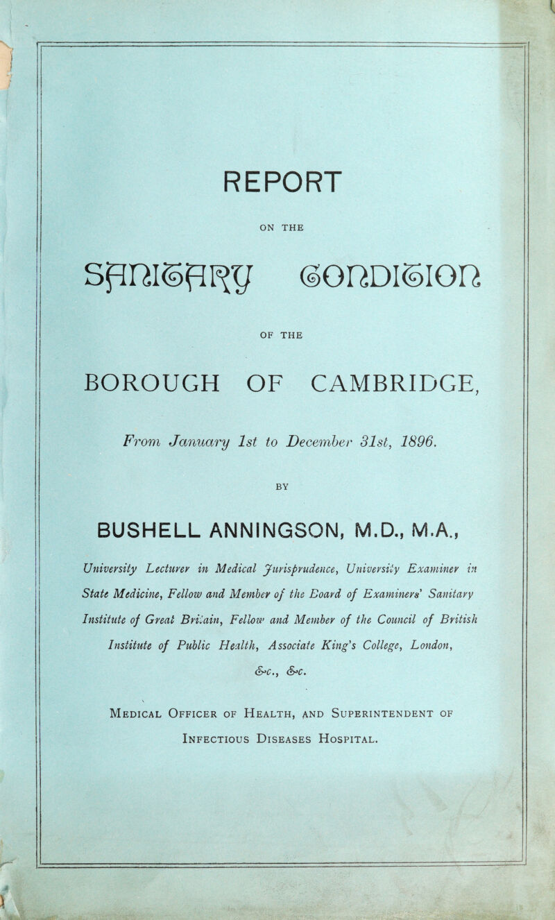 ON THE <§GUDIUIOR OF THE BOROUGH OF CAMBRIDGE, From January 1st to December 31st, 1896. BY BUSHELL ANNINGSON, M.D., M.A., University Lecturer in Medical Jurisprudence, University Examiner in State Medicine, Fellow and Member of the Board of Examiners' Sanitary Institute of Great Britain, Fellow and Member of the Council of British Institute of Public Health, Associate King's College, London, &c., &*c. \ Medical Officer of Health, and Superintendent of Infectious Diseases Hospital.