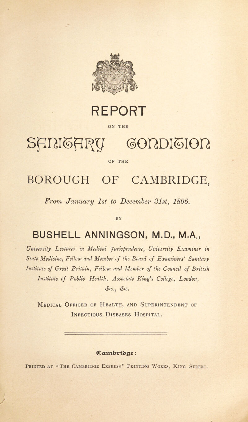 ON THE (SonDision OF THE BOROUGH OF CAMBRIDGE, From January 1st to December 31st, 1896. BY BUSHELL ANNINGSON, M.D., M.A., University Lecturer in Medical Jurisprudence, University Examiner in State Medicine, Fellow and Member of the Board of Examiners Sanitary Institute of Great Britain, Fellow and Member of the Council of British Institute of Public Health, Associate King's College, London, &*c., &c. Medical Officer of Health, and Superintendent of Infectious Diseases Hospital. f&atxxbvibQZ: Printed at “The Cambridge Express” Printing Works, King Street.