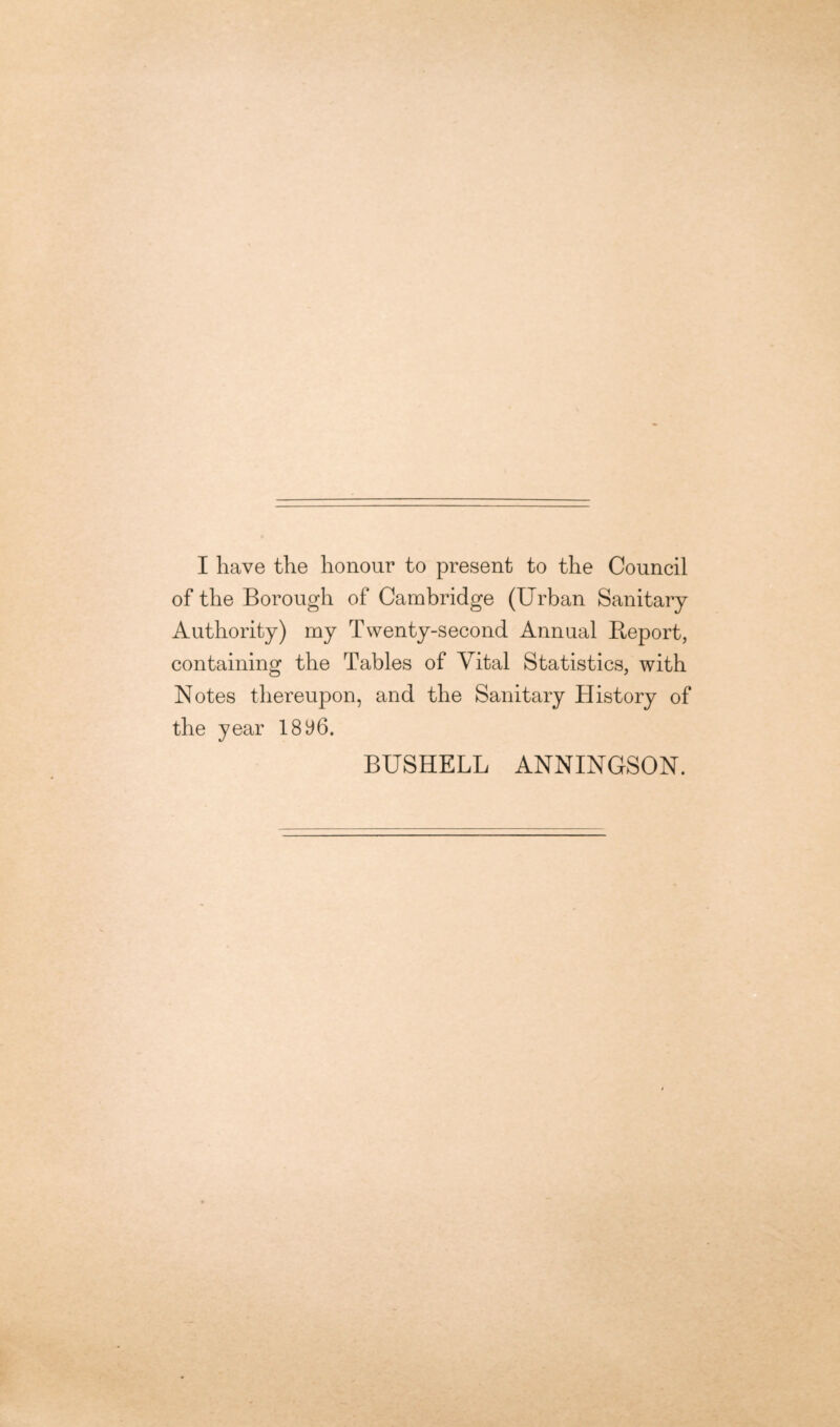 I have the honour to present to the Council of the Borough of Cambridge (Urban Sanitary Authority) my Twenty-second Annual Report, containing the Tables of Vital Statistics, with Notes thereupon, and the Sanitary History of the year 1896. BUSHELL ANNINGSON.