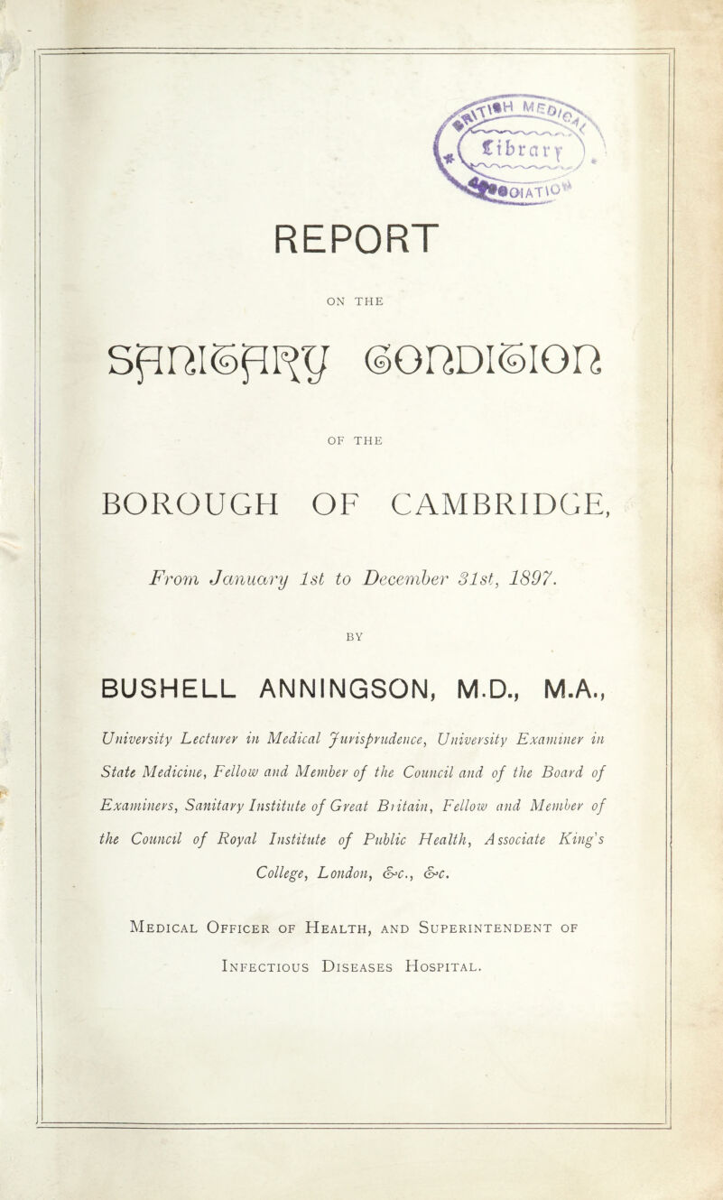 ON THE SfIRI©fIF{y ©GHDIOIQR OF THE BOROUGH OF CAMBRIDGE, From January 1st to December 31st, 1897. BY BUSHELL ANNINGSON, M.D., M.A., University Lecturer in Medical Jurisprudence, University Examiner in State Medicine, Fellow and Member of the Council and of the Board of Examiners, Sanitary Institute of Great Britain, Fellow and Member of the Council of Royal Institute of Public Health, Associate King's College, London, &c., &c. Medical Officer of Health, and Superintendent of