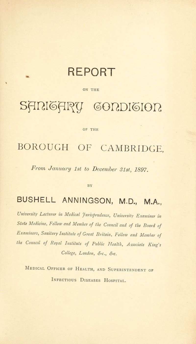 ON THE <3GDDI©IQD OF THE BOROUGH OF CAMBRIDGE, From January 1st to December 31st, 1897. BY BUSHELL ANNINGSON, M.D., M.A., University Lecturer in Medical Jurisprudence, University Examiner in Stale Medicine, Fellow and Member of the Council and of the Board of Examiners, Sanitary Institute of Great Britain, Fellow and Member of the Council of Royal Institute of Public Health, Associate King’s College, London, &>c., &*c. Medical Officer of Health, and Superintendent of Infectious Diseases Hospital.