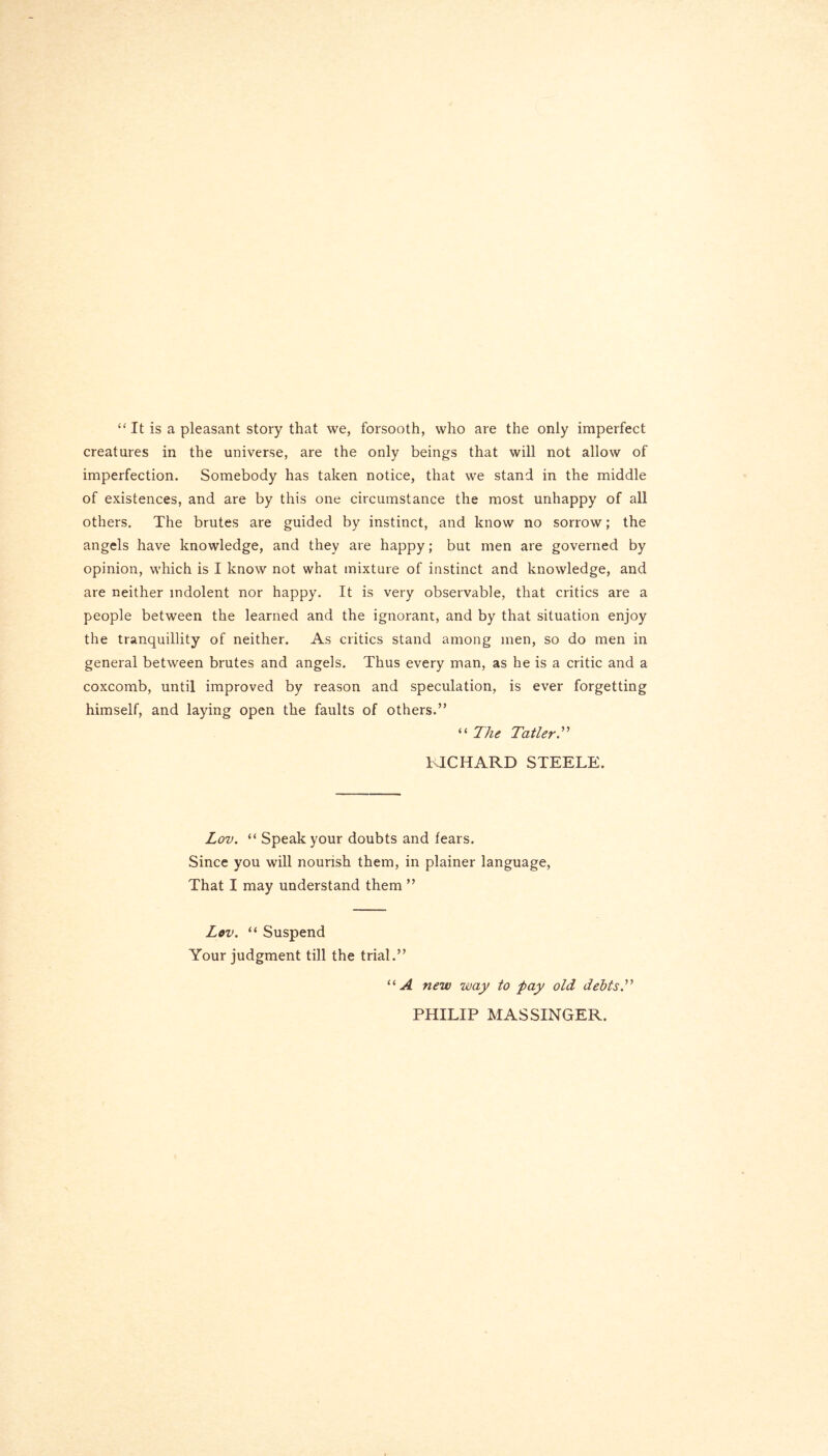 “ It is a pleasant story that we, forsooth, who are the only imperfect creatures in the universe, are the only beings that will not allow of imperfection. Somebody has taken notice, that we stand in the middle of existences, and are by this one circumstance the most unhappy of all others. The brutes are guided by instinct, and know no sorrow; the angels have knowledge, and they are happy; but men are governed by opinion, which is I know not what mixture of instinct and knowledge, and are neither indolent nor happy. It is very observable, that critics are a people between the learned and the ignorant, and by that situation enjoy the tranquillity of neither. As critics stand among men, so do men in general between brutes and angels. Thus every man, as he is a critic and a coxcomb, until improved by reason and speculation, is ever forgetting himself, and laying open the faults of others.” “ The Taller.” RICHARD STEELE. Lov. “ Speak your doubts and fears. Since you will nourish them, in plainer language, That I may understand them ” Lov. “ Suspend Your judgment till the trial.” “A new way to pay old debts.” PHILIP MASSINGER.