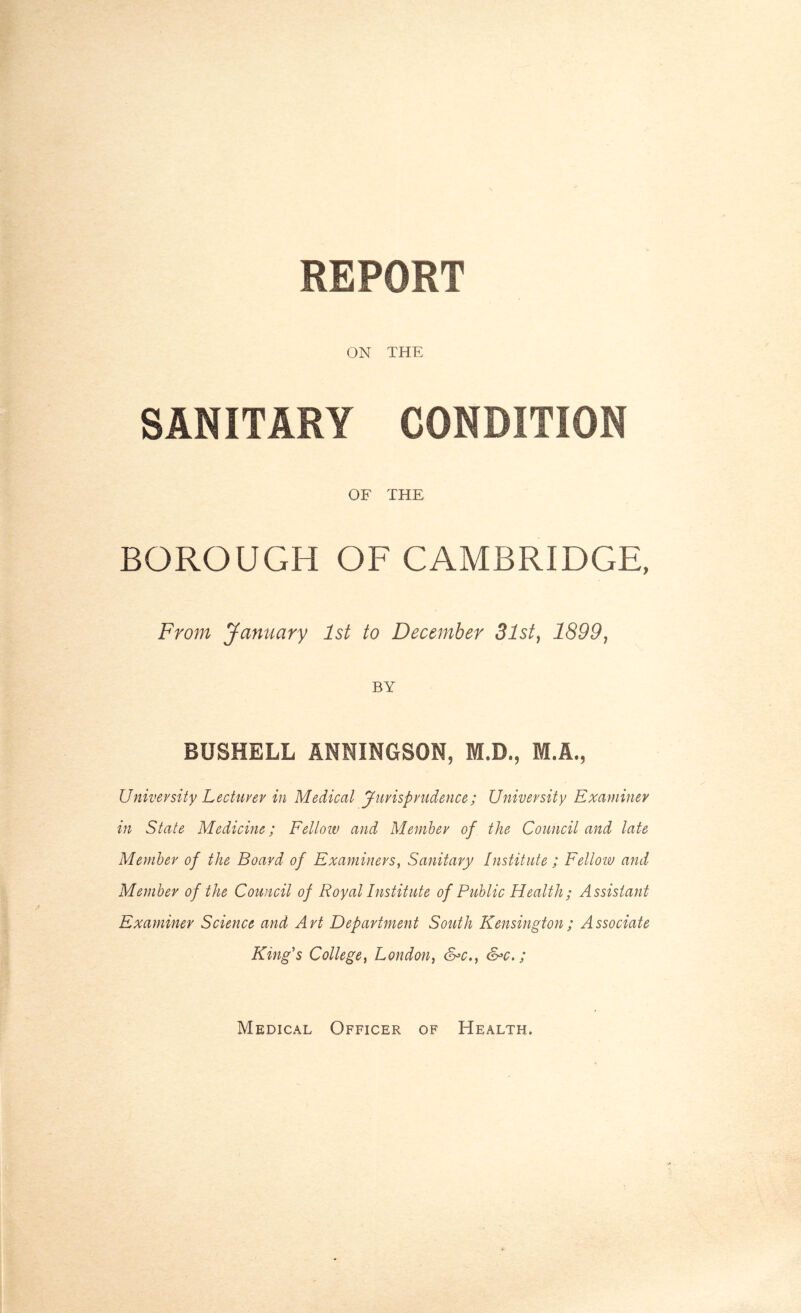 REPORT ON THE SANITARY CONDITION OF THE BOROUGH OF CAMBRIDGE, From January 1st to December 3lst} 1899, BY BUSBELL ANNINGSON, M.D., M.A., University Lecturer in Medical Jurisprudence; University Examiner in State Medicine; Fellow and Member of the Council and late Member of the Board of Examiners, Sanitary Institute ; Fellow and Member of the Council of Royal Institute of Public Health; Assistant Examiner Science and Art Department South Kensington ; Associate King's College, London, &*c., &>c.; Medical Officer of Health.