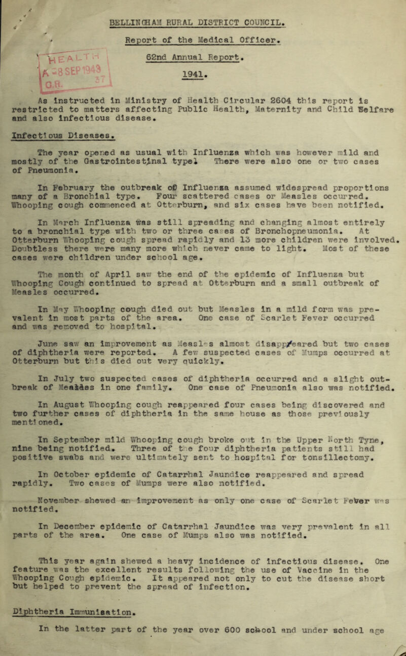 4 BELLIKGHAM RURAL DISTRICT COUNCIL VlEAl-T.-i i Report of the Medical Officer. 62nd Anrnial Report. A-8SEP1949 ■ 57 1941. . As instructed In Ministry of Health Circular 2604 this report is restricted to matters affecting Public Health, Maternity and Child Welfare and also Infectious disease. Infectious Diseases. The year opened as usual with Influenza which v;as however mild and mostly of the Gastrointestinal typel There were also one or two cases of Pneumonia. In February the outbreak oC Influenza assumed widespread proportions many of a Bronchial type. Pour scattered cases or Measles occurred. Whooping cou^ commenced at Ottorbum, and six cases have been notified. In March Influenza tras still spreading and changing almost entirely to a bronchial type v^ith tv/o or three cases of Bronchopneumonia, At Otterburn Whooping cough spread rapidly and 13 more children were Involved, Doubtless there were many more which never came to light. Most of these cases were children under school age. The month of April sav; the end of the epidemic of Influenza but Whooping Cough continued to spread at Otterburn and a small outbreak of Measles occurred. In May Whooping cough died out but Measles In a mild form was pre- valent In most parts of the area. One case of Scarlet Fever occurred and v;as removed to hospital, June sav; an improvement as Measl-*s almost dlsapp/eared but two cases of diphtheria were reported. A few suspected cases of Mumps occurred at Otterburn but this died out very auickly. In July two suspected cases of diphtheria occurred and a slight out- break of MeaiAes In one family. One case of Pneumonia also was notified. In August Whooping cough reappeared four cases being discovered and two further cases of diphtheria In the same house as those previously mentioned. In September mild Whooping cough broke out In the Upper ^iorth Tyne, nine being notified. Three of tlie four diphtheria patients still had positive swabs and were ultimately sent to hospital for tonsillectomy. In October epidemic of Catarrhal Jaundice reappeared and spread rapidly. Two cases of Mumps were also notified, Kovember shewed an Improvement as only one case of Scarlet Feber v;ns notified. In December epidemic of Catarrhal Jaundice v;as very prevalent In all parts of the area. One case of Mumps also was notified. This year again shewed a heavy Incidence of Infectious disease. One feature was the excellent results following the use of Vaccine In the l?;hooplng Cough epidemic. It appeared not only to cut the disease short but helped to prevent the spread of Infection, Diphtheria Immuniaatlon. In the latter part of the year over 600 sch-ool and under school age