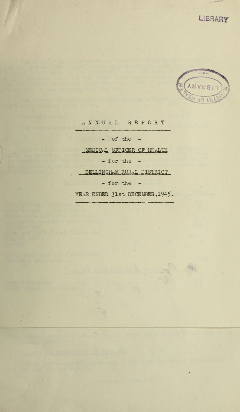 UBRARr riNN.UAL REPORT of the _MEDICiiL OFFICER OF HE^TH - for the BELLINGHAM RUxh.L DISTRICT - for the YE^ ENDED 31st DECEMBER,194-5. '••Vc.