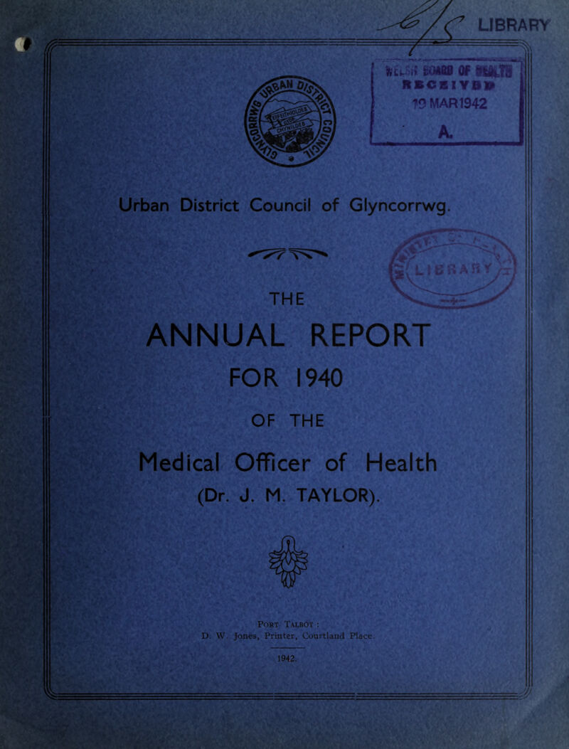 LIBRARY Urban District Council of Glyncorrwg. ANNUAL REPORT FOR 1940 OF THE Medical Officer of Health (Dr. J. M. TAYLOR). Port Talbot : D. W. Jones, Printer, Courtland Place. 1942. j- . -=^-- ^