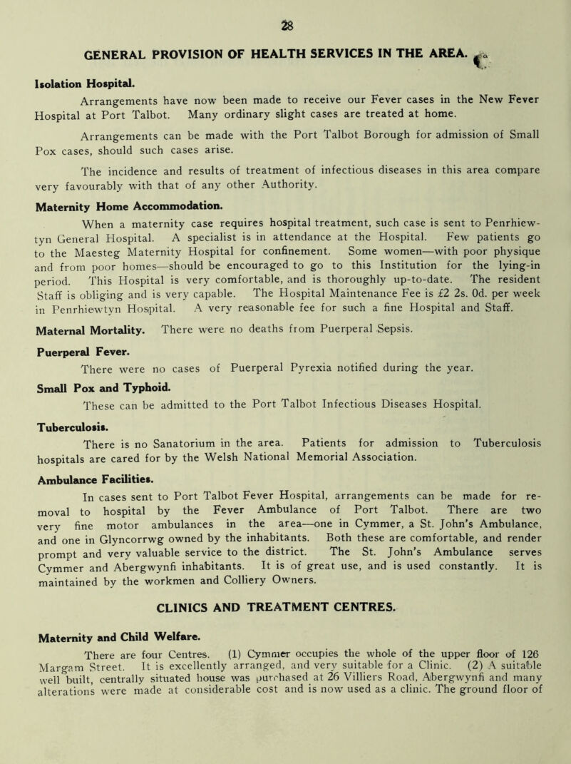 GENERAL PROVISION OF HEALTH SERVICES IN THE AREA. ^a Isolation Hospital. Arrangements have now been made to receive our Fever cases in the New Fever Hospital at Port Talbot. Many ordinary slight cases are treated at home. Arrangements can be made with the Port Talbot Borough for admission of Small Pox cases, should such cases arise. The incidence and results of treatment of infectious diseases in this area compare very favourably with that of any other Authority. Maternity Home Accommodation. When a maternity case requires hospital treatment, such case is sent to Penrhiew- tyn General Hospital. A specialist is in attendance at the Hospital. Few patients go to the Maesteg Maternity Hospital for confinement. Some women—with poor physique and from poor homes—should be encouraged to go to this Institution for the lying-in period. This Hospital is very comfortable, and is thoroughly up-to-date. The resident Staff is obliging and is very capable. The Hospital Maintenance Fee is £2 2s. Od. per week in Penrhiewtyn Hospital. A very reasonable fee for such a fine Hospital and Staff. Maternal Mortality. There were no deaths from Puerperal Sepsis. Puerperal Fever. There were no cases of Puerperal Pyrexia notified during the year. Small Pox and Typhoid. These can be admitted to the Port Talbot Infectious Diseases Hospital. Tuberculosis. There is no Sanatorium in the area. Patients for admission to Tuberculosis hospitals are cared for by the Welsh National Memorial Association. Ambulance Facilities. In cases sent to Port Talbot Fever Hospital, arrangements can be made for re- moval to hospital by the Fever Ambulance of Port Talbot. There are two very fine motor ambulances in the area—one in Cymmer, a St. John’s Ambulance, and one in Glyncorrwg owned by the inhabitants. Both these are comfortable, and render prompt and very valuable service to the district. The St. John’s Ambulance serves Cymmer and Abergwynfi inhabitants. It is of great use, and is used constantly. It is maintained by the workmen and Colliery Owners. CLINICS AND TREATMENT CENTRES. Maternity and Child Welfare. There are four Centres. (1) Cymmer occupies the whole of the upper floor of 126 Margam Street. It is excellently arranged, and very suitable for a Clinic. (2) A suitable well built, centrally situated house was purchased at 26 Villiers Road, Abergwynfi and many alterations were made at considerable cost and is now used as a clinic. The ground floor of