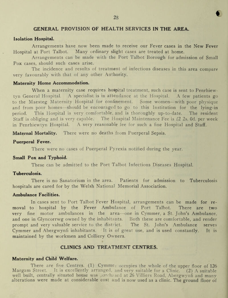 t GENERAL PROVISION OF HEALTH SERVICES IN THE AREA. Isolation Hospital. Arrangements have now been made to receive our Fever cases in the New Fever Hospital at Port Talbot. Many ordinary slight cases are treated at home. Arrangements can be made with the Port Talbot Borough for admission of Small Pox cases, should such cases arise. The incidence and results of treatment of infectious diseases in this area compare very favourably with that of any other Authority. Maternity Home Accommodation. When a maternity case requires hospital treatment, such case is sent to Penrhiew- tyn General Hospital. A specialist is in attendance at the Hospital. A few patients go to the Maesteg Maternity Hospital for confinement. Some women—with poor physique and from poor homes—should be encouraged to go to this Institution for the lying-in period. This Hospital is very comfortable, and is thoroughly up-to-date. The resident Staff is obliging and is very capable. The Hospital Maintenance Fee is £2 2s. Od. per week in Penrhiewtyn Hospital. A very reasonable fee for such a fine Hospital and Staff. Maternal Mortality. There were no deaths from Puerperal Sepsis. Puerperal Fever. There were no cases of Puerperal Pyrexia notified during the year. Small Pox and Typhoid. These can be admitted to the Port Talbot Infectious Diseases Hospital. Tuberculosis. There is no Sanatorium in the area. Patients for admission to Tuberculosis hospitals are cared for by the Welsh National Memorial Association. Ambulance Facilities. In cases sent to Port Talbot Fever Hospital, arrangements can be made for re- moval to hospital by the Fever Ambulance of Port Talbot. There are two very fine motor ambulances in the area—one in Cvmmer, a St. John’s Ambulance, and one in Glvncorrwg owned by the inhabitants. Both these are comfortable, and render prompt and very valuable service to the district. The St. John’s Ambulance serves Cymmer and Abergwynfi inhabitants. It is of great use, and is used constantly. It is maintained by the workmen and Colliery Owners. CLINICS AND TREATMENT CENTRES. Maternity and Child Welfare. There are five Centres. (1) Cymmej occupies the whole of <the upper floor of 126 Margam Street. It is excellently arranged, and very suitable for a Clinic. (2) A suitable well built, centrally situated house was purchased at 26 Villiers Road, Abergwynfi and manv alterations were made at considerable cost and is now used as a clinic. The ground floor of