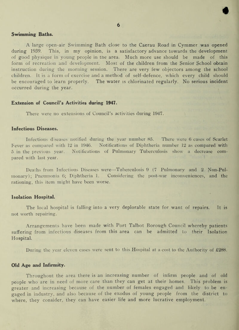 Swimming Baths. A large open-air Swimming Bath close to the Caerau Road in Cymmer was opened during 1939. This, in my opinion, is a satisfactory advance towards the development of good physique in young people in the area. Much more use should be made of this form of recreation and development. Most of the children from the Senior School obtain instruction during the morning session. There are very few objectors among the school children. It is a form of exercise and a method of self-defence, which every child should be encouraged to learn properly. The water is chlorinated regularly. No serious incident occurred during the year. Extension of Council’s Activities during 1947. There were no extensions of Council’s activities during 1947. Infectious Diseases. Infectious diseases notified during the year number 85. There were 6 cases of Scarlet Fever as compared with 12 in 1946. Notifications of Diphtheria number 12 as compared with 5 in the previous year. Notifications of Pulmonary Tuberculosis show a decrease com- pared with last year. Deaths from Infectious Diseases were—Tuberculosis 9 (7 Pulmonary and 2 Non-Pul- monary); Pneumonia 6; Diphtheria 1. Considering the post-war inconveniences, and the rationing, this item might have been worse. Isolation Hospital. The local hospital is falling into a very deplorable state for want of repairs. It is not worth repairing. Arrangements have been made with Port Talbot Borough Council whereby patients suffering from infectious diseases from this area can be admitted to their Isolation Hospital. During the year eleven cases were sent to this Hospital at a cost to the Authority of £288. Old Age and Infirmity. Throughout the area there is an increasing number of infirm people and of old people who are in need of more care than they can get at their homes. This problem is greater and increasing because of the number of females engaged and likely to be en- gaged in industry, and also because of the exodus of young people from the district to where, they consider, they can have easier life and more lucrative employment.