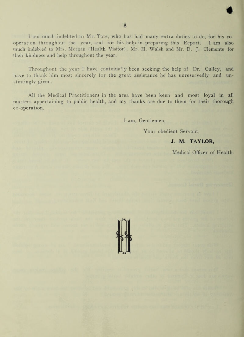 4 I am much indebted to Mr. Tate, who has had many extra duties to do, for his co- operation throughout the year, and for his help in preparing this Report. I am also much indebted to Mrs. Morgan (Health Visitor), Mr. H. Walsh and Mr. D. J. Clements for their kindness and help throughout the year. Throughout the year I have continuady been seeking the help of Dr. Culley, and have to thank him most sincerely for the great assistance he has unreservedly and un- stintingly given. All the Medical Practitioners in the area have been keen and most loyal in all matters appertaining to public health, and my thanks are due to them for their thorough co-operation. I am, Gentlemen, Your obedient Servant, J. M. TAYLOR, Medical Officer of Health