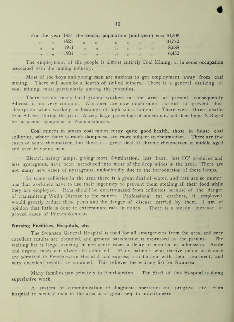 10 For the year 1931 the census population (mid-year) was 10,208 „ „ 1921 „ „ „ „ „ „ 10,772 „ „ 1911 „ „ „ „ „ „ 8,689 „ „ 1901 „ „ „ „ „ „ 6,452 The employment of the people is almost entirely Coal Mining, or in some occupation associated with the mining industry. Most of the 'boys and young men are anxious to get employment away from coal mining. There will soon be a dearth of skilled miners. There is a general disliking of coal mining, most particularly among the juveniles. There are not many hard ground workers in the area at present, consequently Silicosis is not very common. Workmen are now much more careful to prevent dust absorption when working in heaumgs of high silica content. There were three deaths from Silicosis during the year. A very large percentage of miners now get their lungs X-Rayed for suspicious symptoms of Pneumokoniosis. Coal miners in steam coal mines enjoy quite good health, those in house coal collieries, where there is much dampness, are more subject to rheumatism. There are few cases of acute rheumatism, but there is a great deal of chronic rheumatism in middle aged and even in young men. Electric safety lamps, giving more illumination, less heat, less CO1 produced and less nystagmus, have been introduced into most of the deep mines in the area. There are not many new cases of nystagmus, undoubtedly due to the introduction of these lamps. In some collieries in the area there is a great deal of water, and rats are so numer- ous that workmen have to use their ingenuity to prevent them stealing all their food while they are employed. Rats should be exterminated from collieries because of the danger of transmitting Weil’s Disease to the miners. Professional rat catchers, if employed, would greatly reduce these pests and the danger of disease carried by them. I am of opinion that little is done to exterminate rats in mines. There is a steady increase of proved cases of Pneumokoniosis. Nursing Facilities, Hospitals, etc. The Swansea General Hospital is used for all emergencies from the area, and very excellent results are obtained, and general satisfaction is expressed by the patients. The waiting list is large, causing, in non-acute cases a delay of months in admission. Acute and urgent cases can always be admitted. Many patients who receive public assistance are admitted to Penrhiewtyn Hospital, and express satisfaction with their treatment, and very excellent results are obtained. This relieves the waiting list for Swansea. Many families pay privately to Penrhiewtyn. The Staff of this Hospital is doing superlative work. A system of communication of diagnosis, operation and progress, etc., from hospital to medical men in the area is of great help to practitioners.