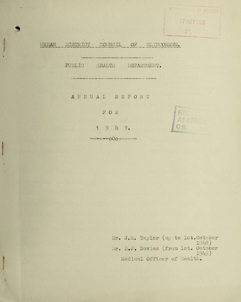 URBAN DISTRICT COUNCIL OF GLINCORRNG PUBLIC HEALTH DEPARTMENT. ANNUAL REPORT F 0 R 1 9 4 9. ——oOo—--- Dr. J.M. Taylor (up to let,October 1949) Dr. D.J. Davies (from 1st. October 1949)