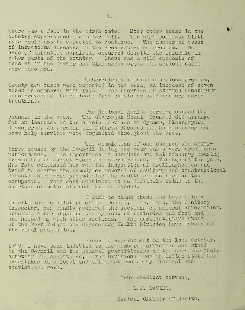 There was a fall* in the birth rate. Most other areas in the country, experienced a similar fall. The high post war birth rate could not be expected to continue. The number of cases of infectious diseases in the area caused no problem. No case of infantile paralysis occurred despite the epidemic in other parts of the country. There was a mild epidemic of measles in the Cymmer and G-lyncorrwg areas but serious cases were uncommon# Tuberculosis remains a serious problem. Twenty new cases were reported in the area, an increase of seven cases as compared with 1948. The shortage of staffed sanatorium beds prevented the patients from obtaining satisfactory early treatment0 The National Health Service caused few changes in the area. The Glamorgan. County Council did arrange for an increase in the clinic services at Cymmer, Blaengwynfi, Glyncorrwg, Abercregan and Duffryn Rhondda and home nursing and home help services Were organised throughout the area* The completion of one hundred and sixty- three houses by the Council during the year was a very creditable performance. The importance of adequate and satisfactory housing from a health aspect cannot be overstressed. Throughout the year, Mr. Tate continued his routine inspection of dwellinghouses and tried to secure the remedy or removal of sanitary and constructional defects which were prejudicing the health and comfort of the occupants. This work continued, to be difficult owing to the shortage of materials and skilled labour* 1 wish to thank those who have helped me with the compilation of the report. Mr, Tate, the Sanitary Inspector, has kindly prepared the sections on general information, housing, water supplies arid hygiene of factories and food and has helped me with other se.ctions. The administrative staff of the Port Talbot and Glyncorrwg Health Division have tabulated the vital statistics. Since my appointment on the 1st, October, 1949, I have been indebted to the members, officials and staff of the Council and the general practitioners of the area, for their courtesy and assistance. The Divisional Health Office staff have undertaken in a loyal and efficient manner my clerical and statistical work. Your obedient servant, D,J• DAVIDS.