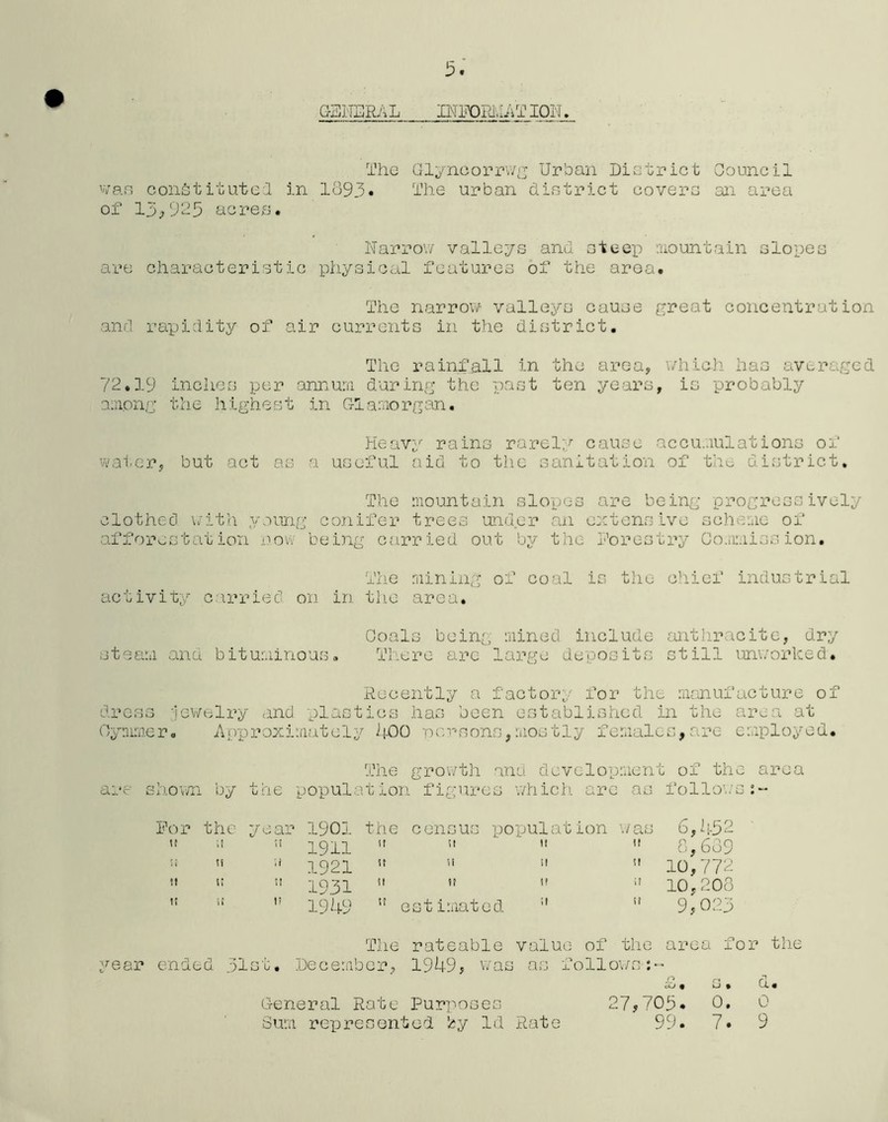 GENERAL INFORMATION. The Glyncorrwg Urban District Council van constitute! in 1393• The urban district covers an area of 13>925 acres. Narrow valleys and steep mountain slopes are characteristic physical features of the area. The narrow valleys cause great concentration and rapidity of air currents in the district. The rainfall in the area, which has averaged 72.19 inches per annum, during the past ten years, is probably among the highest in Glamorgan. Heavy rains rarely cause accumulations of water, but act as a useful aid to the sanitation of the district. The mountain slopes are being progressively clothed with young conifer trees under an extensive scheme of afforestation now being carried out by the Forestry Commission. The mining of coal is the chief industrial activity carried on in the area. Coals being mined include anthracite, dry steam and bituminous. There arc large deposits still unworked. Recently a factory for the manufacture of dress jewelry and plastics has been established in the area at Oynimer. Approximately 400 persons,mostly females,are employed. The growth and development of the area are shown by the population figures which arc as follows:- For the year 1901 the census population was 6,45 < 1911   1921   1931 51  1949  estimated  8,639  10,772 10,208  9,023 The rateable value of the area for the year ended 31st, December, 1949, was as follows-:-* £, s. Cx. 27,705. 0. 0 99. 7. 9 General Rate Purposes Sum represented by Id Rate & » 0. 7.