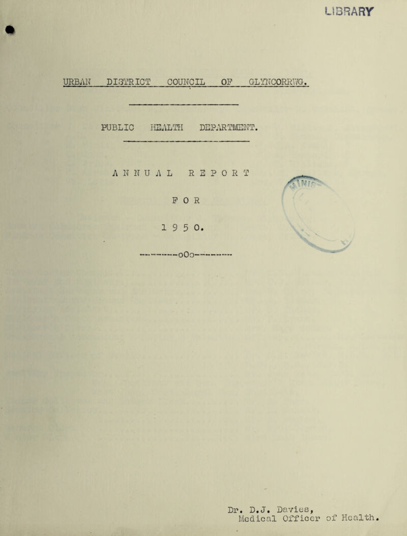 LIBRARY URBAN DISTRICT COUNCIL OP GLYNCORRV/G. PUBLIC HEALTH DEPARTMENT. ANNUAL REPORT FOR 19 5 0. 0O0—— Dr. D.J. Davies, Medical Officer of Health.