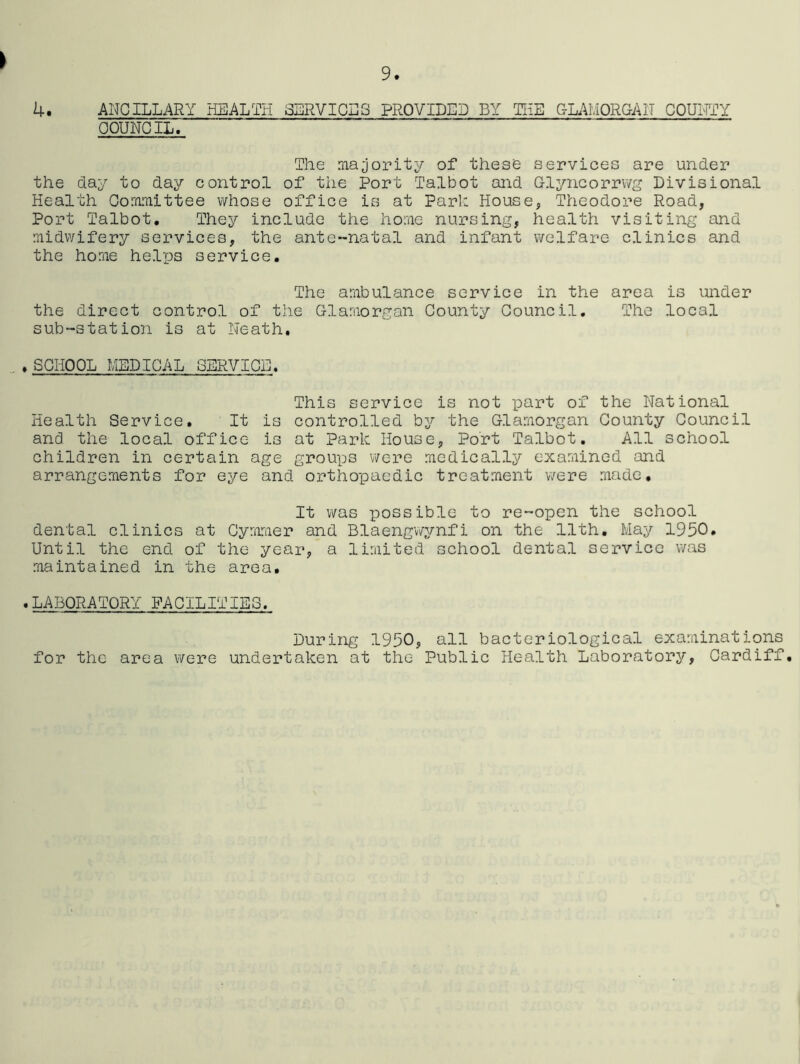 > 4. ANCILLARY HEALTH SERVICES PROVIDED BY THE GLAMORGAN COUNTY COUNCIL. The majority of these services are under the day to day control of the Port Talbot and Glyncorrwg Divisional Health Committee whose office is at Park House, Theodore Road, Port Talbot. They include the home nursing, health visiting and midwifery services, the ante-natal and infant welfare clinics and the home helps service. The ambulance service in the area is under the direct control of the Glamorgan County Council. The local sub-station is at Neath. , SCHOOL MEDICAL SERVICE. This service is not part of the National Health Service. It is controlled by the Glamorgan County Council and the local office is at Park House, Port Talbot. All school children in certain age groups were medically examined and arrangements for eye and orthopaedic treatment were made* It was possible to re-open the school dental clinics at Cymmer and Blaengwynfi on the 11th. May 1950. Until the end of the year, a limited school dental service was maintained in the area. .LABORATORY FACILITIES. During 1950, all bacteriological examinations for the area were undertaken at the Public Health Laboratory, Cardiff