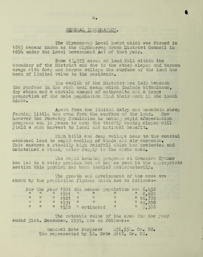 4. GENERAL E'PORMATION. The Glyncorrwg Local Board which was formed in 1893 became known as the Glyricorrwg Urban District Council in 1894 under the Local Government Act of that year. Some 13,925 acres, of land fall within the boundary of the District and due to the steep slopes and barren crags with deep and narrow valleys the surface of the land has been of limited value to the residents. The wealth of the District has lain beneath the surface in the rich coal seams which include bituminous, dry steam and a certain amount of anthracite and a large proportion of the male population find their work in the local mines. Apart from the limited dairy and mountain sheep farming little has come from the surface of the land. Now however the Forestry Commission is making rapid aforestation progress and in years to come the thickly wooded slopes will yield a rich harvest to local and national benefit. High hills and deep valleys near to the coastal seaboard lead to rapid cooling of winds and air currents. This ensures a steadily high rainfall which has protected and maintained a steady water supply to the whole area* The rapid housing progress at Croeserw Cymmsr has led to a water problem but as may be read in the appropriate section this problem has been tackled satisfactorily. The growth and development of the area are shown by the population figures which are as follows .For the year 1901 the census population was 6,452 a i911 ;t tt ‘ w it 8,689 it -J921 «« » 51 » 10,772 it 93-1 it if if 10,208 1952 es timated w 9 puo The rateable value of the area for the ended 31st. December, 1952, was as follows General Rate Purposes 031,554* Os. Od. Sum represented by Id. Rate 0112. Os. Od. ■ear