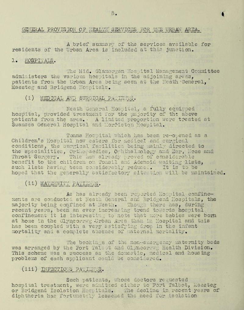 GENERAL PROVISION OF HEALTH' SERVICES FOR IKE URBAN AREA_._ A brief summary of the services available for residents of the Urban Area is included at this junction. 1. HOSPITALS. The Mid. Glamorgan Hospital Management Committee administers the various hospitals in the adjoining areas, patients from the Urban Area being seen at the Neath’General, Maesteg and Bridgend Hospitals. (i ) MEDICAL AND SURGICAL PATIENTS. Neath General Hospital, a fully equipped hospital, provided treatment for the majority of the above patients from the area.• A limited proportion were treated at Swansea General Hospital and Morfiston Hospital. Tonna Hospital which has been re-opened as a Children’s Hospital now caters for medical and surgical conditions, the surgical facilities being mainly directed to the specialities, Orthopaedics, Ophthalmology and Ear, Nose and Throat Surgery. This has already ‘proved of considerable benefit to the children on Tonsil and Adenoid waiting lists, such lists having been considerably reduce.. It is to be hoped that the generally satisfactory situation will be maintained. (ii) MATERNITY PATIENTS. As has already been reported Hospital confine- ments are conducted at Neath General and Bridgend Hospitals, the majority being confined at Neath. Though there has, during recent years, been an ever increasing trend towards hospital confinement it is interesting to note that more babies were born at home in the Glyncorrwg .Urban Area than in Hospital and this has b-een coupled with a very satisfying drop in the infant mortality and a complete absence of maternal mortality. The bookings of the non-emergency maternity beds was arranged by the Port Talc mb and Glyncorrwg Health Division. This scheme was a success as the domestic, medical and housing- problems of each applicant could be considered. (iii) INFECTIOUS PATIENTS. Such patients, whose doctors requested hospital treatment, were admitred either to Port Talbot, Maesteg or Bridgend Isolation Hospitals. The decline in recent years of diphtheria has fortunately lessened the need for isolation