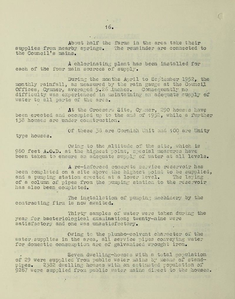About half the farms in the area take their supplies from nearby springs. The remainder are connected to the Council’s mains. A chlorinating plant has been installed for each of the four main sources of supply. During the months April to September 1952* the monthly rainfall, as measured by the rain gauge at the Council Offices, Cymmer, averaged 5.26 .inches. Consequently no difficulty was experienced in maintaining an adequate supply of water to all parts of the area. At the Croeserw Site, Cymmer, 290 houses have been erected and occupied up to the and of 1952, while a further 138 houses are under construction. Of these 58 are Cornish Unit and 100 are Unity type houses. Owing to the .altitude of the site, which is 980 feet A.O.D. at the highest point, special measures have been taken to ensure an adequate supply of water at all levels. A re-inforced concrete service reservoir has been completed on a site above the highest point to be supplied, ana a pumping station erected at a lower level. The laying . of a column of pipes from the pumping station to the reservoir has also been completed. The installation of pumping machinery by the contracting firm is now awaited. Thirty samples of water were taken during the year for bacteriological examination; twenty-nine were satisfactory and one was unsatisfactory. Owing b C the plumbo-solvent character of the water-supplies in the area, all service pipes conveying water for domestic consumption are of galvanised wrought iron. Seven dwelling-houses with a total population of 29 were supplied ‘from public water mains by means of stand- pipes. 2382 dwelling houses with an estimated population of 9267 were supplied from public water mains direct to the houses.