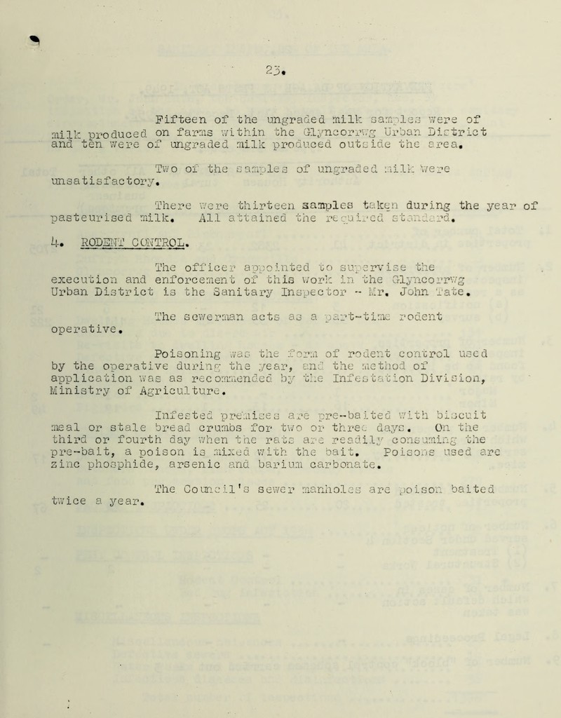 2 Fifteen of the ungraded milk samplea milk produced on farms within the Glyncorrwg Urban and ten were of ungraded milk produced outside the were of District area. Two of the samples of ungraded milk v/ere- unsatisfactory. There were thirteen samples taken during the year of pasteurised milk. All attained the respired standard, 4. RODENT CSONTROL. The officer appointed to supervise the execution and enforcement of this work in the G-lyncorrwg Urban District is the Sanitary Inspector - Mr. John Tate. The sewerman acts as a part-time rodent operative. Poisoning was the form of rodent corrcrol used by the operative during the year, and the method of application was as recommended by the Infestation Division, Ministry of Agriculture. Infested premises are pre-baited with biscuit meal or stale bread crumbs for two or three days. On the third or fourth day when the rats are readily consuming the pre-bait, a poison is mixed with the bait. Poisons used are zinc phosphide, arsenic and barium carbonate. twice a year. The Coun. oil's sewer manholes are so is on baited