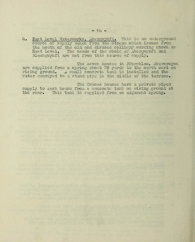 c - 14 - 4. East Level Waterworks-, Abergwynfi. This is an underground, source of supply taken from the stream which issues from the mouth of the old and disused colliery working known as East Level. The needs of the whole of Abergwynfi and Blaengwynfi are met from this source of supply# The seven houses in Fforchlas, Abercregan are supplied from a spring about 70 yards to the north west on rising ground. A small concrete tank is installed and the water conveyed to a stand pipe in the middle of the terrace. The Cwmcas houses have a private piped supply to each house from a concrete tank on rising ground at the rear. This tank is supplied from an adjacent spring.