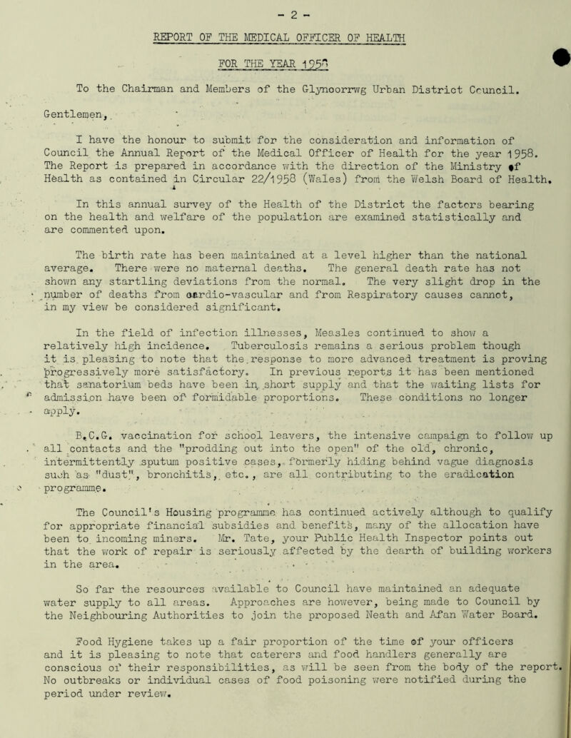 REPORT OF THE MEDICAL OFFICER OF HEALTH FOR THE YEAR 195 ^ To the Chairman and Members of the Glynoorrwg Urban District Council. Gentlemen, I have the honour to submit for the consideration and information of Council the Annual Report of the Medical Officer of Health for the year 1958. The Report is prepared in accordance with the direction of the Ministry #f Health as contained in Circular 22/1958 (Wales) from the Welsh Board of Health, 1 In this annual survey of the Health of the District the factors bearing on the health and welfare of the population are examined statistically and are commented upon. The birth rate has been maintained at a level higher than the national average. There were no maternal deaths. The general death rate has not shown any startling deviations from the normal. The very slight drop in the number of deaths from oardio-vascular and from Respiratory causes cannot, in my view be considered significant. In the field of infection illnesses, Measles continued to show a relatively high incidence. Tuberculosis remains a serious problem though it is pleasing to note that the.response to more advanced treatment is proving progressively more satisfactory. In previous reports it has been mentioned that sanatorium beds have been in. short supply and that the waiting lists for admission have been of formidable proportions. These conditions no longer apply. B.C.G. vaccination for school leavers, the intensive campaign to follow up all contacts and the prodding out into the open of the old, chronic, intermittently sputum positive cases, formerly hiding behind vague diagnosis such as dust, bronchitis,, etc., are all contributing to the eradication programme. The Council’s Housing programme has continued actively although to qualify for appropriate financial subsidies and benefits, many of the allocation have been to. incoming miners. Mr. Tate, your Public Health Inspector points out that the work of repair is seriously affected by the dearth of building workers in the area. - . - So far the resources available to Council have maintained an adequate water supply to all areas. Approaches are however, being made to Council by the Neighbouring Authorities to join the proposed Neath and Afan Water Board. Food Hygiene takes up a fair proportion of the time of your officers and it is pleasing to note that caterers and food handlers generally are conscious of their responsibilities, as will be seen from the body of the report. No outbreaks or individual cases of food poisoning were notified during the period under review.