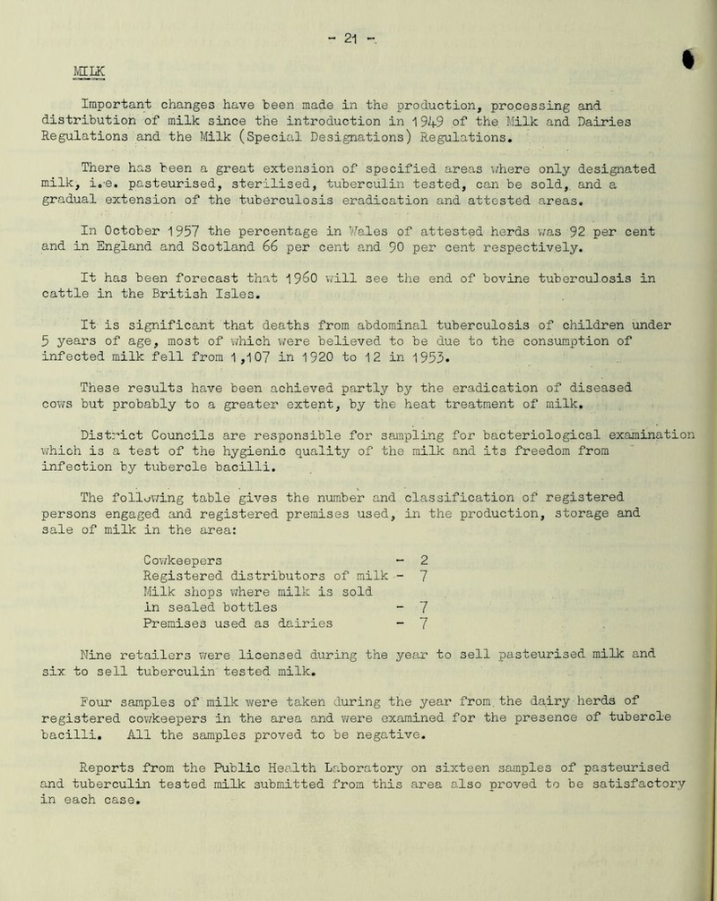 MILK I Important changes have been made in the production, processing and distribution of milk since the introduction in 1949 of the. Milk and Dairies Regulations and the Milk (Special Designations) Regulations. There has been a great extension of specified areas where only designated milk, i.e. pasteurised, sterilised, tuberculin tested, can be sold, and a gradual extension of the tuberculosis eradication and attested areas. In October 1957 the percentage in Males of attested herds was 92 per cent and in England and Scotland 66 per cent and 90 per cent respectively. It has been forecast that i960 will see the end of bovine tuberculosis in cattle in the British Isles. It is significant that deaths from abdominal tuberculosis of children under 5 years of age, most of which were believed to be due to the consumption of infected milk fell from 1,107 in 1920 to 12 in 1953. These results have been achieved partly by the eradication of diseased cows but probably to a greater extent, by the heat treatment of milk. District Councils are responsible for sampling for bacteriological examination which is a test of the hygienic quality of the milk and its freedom from infection by tubercle bacilli. The following table gives the number and classification of registered persons engaged and registered premises used, in the production, storage and sale of milk in the area: Cowkeepers Registered distributors of milk Milk shops where milk is sold in sealed bottles Premises used as dairies 2 7 7 7 Nine retailers were licensed during the year to sell pasteurised milk and six to sell tuberculin tested milk. Four samples of milk were taken during the year from.the dairy herds of registered cowkeepers in the area and were examined for the presence of tubercle bacilli. All the samples proved to be negative. Reports from the Public Health Laboratory on sixteen samples of pasteurised and tuberculin tested milk submitted from this area also proved to be satisfactory in each case.