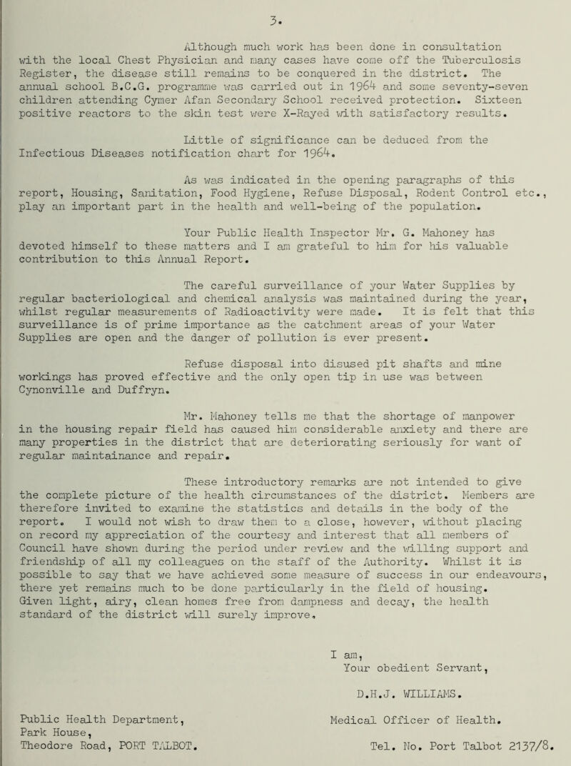 Although much work has been done in consultation with the local Chest Physician and many cases have come off the Tuberculosis Register, the disease still remains to be conquered in the district. The annual school B.C.G. programme was carried out in 1964 and some seventy-seven children attending Cymer Afan Secondary School received protection. Sixteen positive reactors to the skin test were X-Rayed with satisfactory results. Little of significance can be deduced from the Infectious Diseases notification chart for 1964. As was indicated in the opening paragraphs of this report, Housing, Sanitation, Food Hygiene, Refuse Disposal, Rodent Control etc., play an important part in the health and well-being of the population. Your Public Health Inspector Mr. G. Mahoney has devoted himself to these matters and I am grateful to him for his valuable contribution to this Annual Report. The careful surveillance of your Water Supplies by regular bacteriological and chemical analysis was maintained during the year, whilst regular measurements of Radioactivity were made. It is felt that this surveillance is of prime importance as the catchment areas of your Water Supplies are open and the danger of pollution is ever present. Refuse disposal into disused pit shafts and mine workings has proved effective and the only open tip in use was between Cynonville and Duffryn. Mr. Mahoney tells me that the shortage of manpower in the housing repair field has caused him considerable anxiety and there are many properties in the district that are deteriorating seriously for want of regular maintainance and repair. These introductory remarks are not intended to give the complete picture of the health circumstances of the district. Members are therefore invited to examine the statistics and details in the body of the report. I would not wish to draw them to a close, however, without placing on record my appreciation of the courtesy and interest that all members of Council have shown during the period under review and the willing support and friendship of all my colleagues on the staff of the Authority. Whilst it is possible to say that we have achieved some measure of success in our endeavours, there yet remains much to be done particularly in the field of housing. Given light, airy, clean homes free from dampness and decay, the health standard of the district will surely improve. I am, Your obedient Servant, D.H.J. WILLIAMS. Public Health Department, Park House, Theodore Road, PORT TALBOT. Medical Officer of Health. Tel. No. Port Talbot 2137/8.