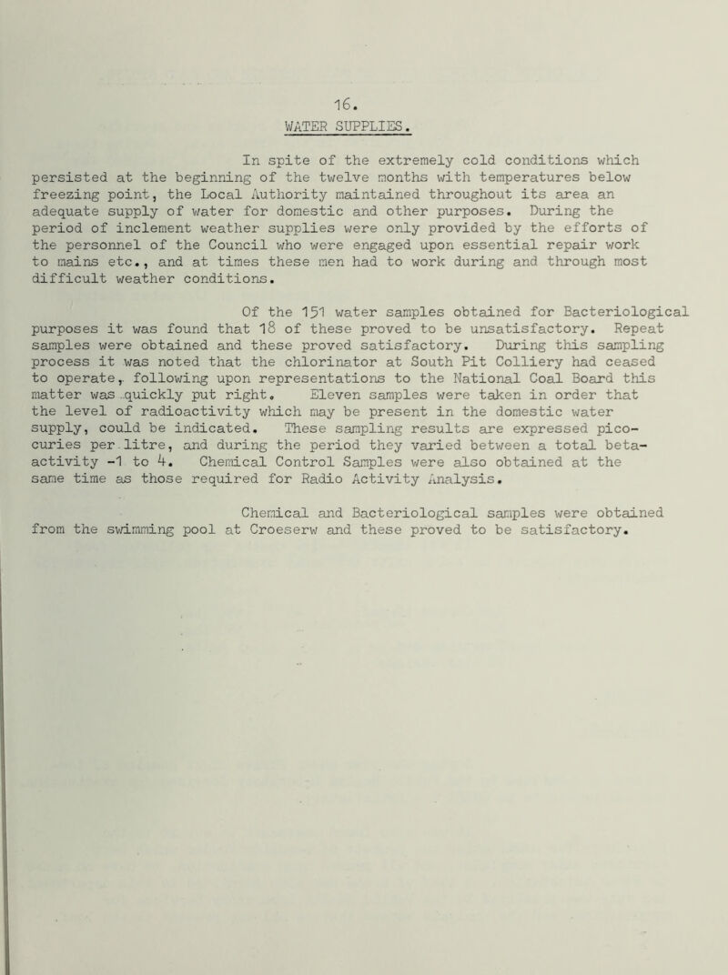 WATER SUPPLIES. In spite of the extremely cold conditions which persisted at the beginning of the twelve months with temperatures below freezing point, the Local Authority maintained throughout its area an adequate supply of water for domestic and other purposes. During the period of inclement weather supplies were only provided by the efforts of the personnel of the Council who were engaged upon essential repair work to mains etc., and at times these men had to work during and through most difficult weather conditions. Of the 151 water samples obtained for Bacteriological purposes it was found that 18 of these proved to be unsatisfactory. Repeat samples were obtained and these proved satisfactory. During this sampling process it was noted that the chlorinator at South Pit Colliery had ceased to operate,. following upon representations to the National Coal Board this matter was -.quickly put right. Eleven samples were taken in order that the level of radioactivity which may be present in the domestic water supply, could be indicated. These sampling results are expressed pico- curies per.litre, and during the period they varied between a total beta- activity -1 to 4. Chemical Control Samples were also obtained at the same time as those required for Radio Activity Analysis. Chemical and Bacteriological samples were obtained from the swimming pool at Croeserw and these proved to be satisfactory.