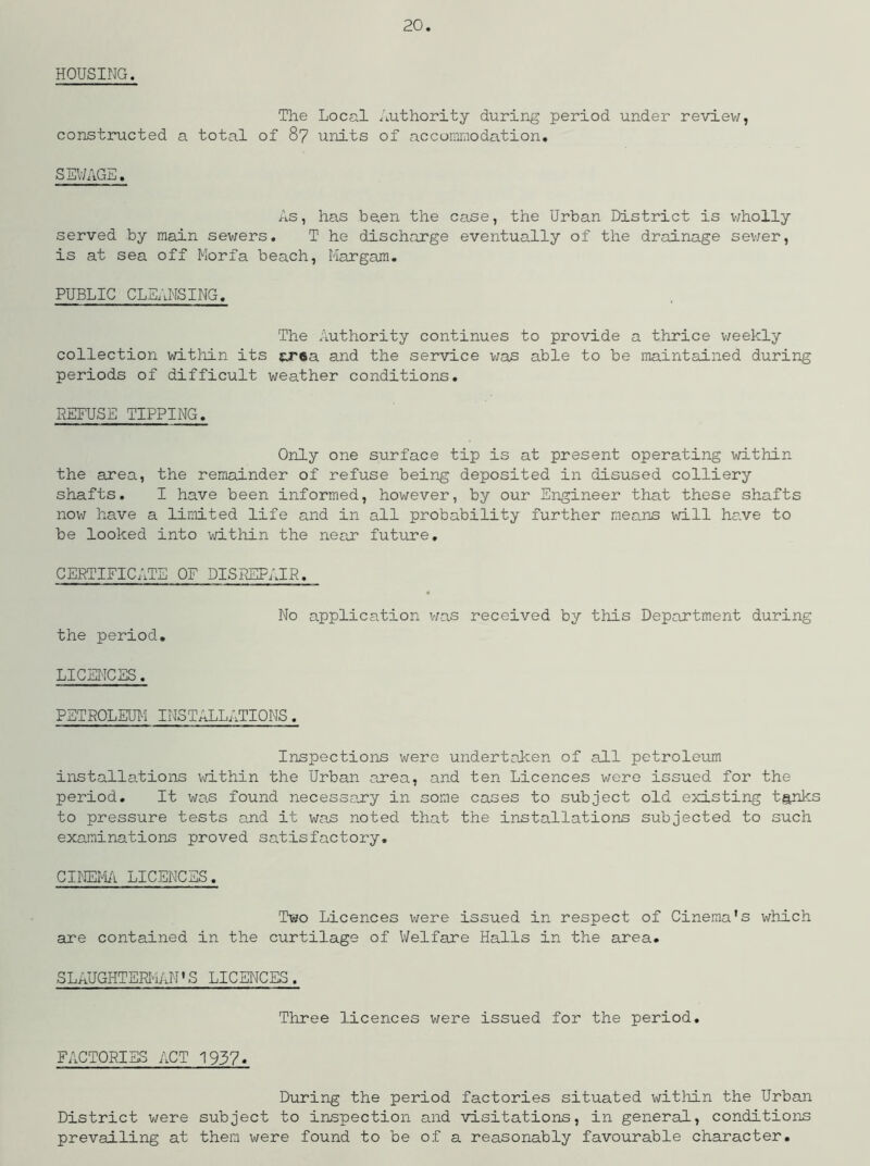 HOUSING. The Local Authority during period under review, constructed a total of 87 units of accommodation* SEWAGE. As, has been the case, the Urban District is wholly served by main sewers. T he discharge eventually of the drainage sewer, is at sea off Morfa beach, Margam. PUBLIC CLEANSING. The Authority continues to provide a thrice weekly collection within its ar6a and the service was able to be maintained during periods of difficult weather conditions. REFUSE TIPPING. Only one surface tip is at present operating within the area, the remainder of refuse being deposited in disused colliery shafts. I have been informed, however, by our Engineer that these shafts now have a limited life and in all probability further means will have to be looked into within the near future. CERTIFICATE OF DISREPAIR. the period. No application was received by this Department during LICENCES. PETROLEUM INSTALLATIONS. Inspections were undertaken of all petroleum installations within the Urban area, and ten Licences were issued for the period. It was found necessary in some cases to subject old existing tanks to pressure tests and it was noted that the installations subjected to such examinations proved satisfactory. CINEMA LICENCES. Two Licences were issued in respect of Cinema’s which are contained in the curtilage of Welfare Halls in the area. SLAUGHTERMAN'S LICENCES. Three licences were issued for the period. FACTORIES ACT 1937. During the period factories situated within the Urban District were subject to inspection and visitations, in general, conditions prevailing at them were found to be of a reasonably favourable character.
