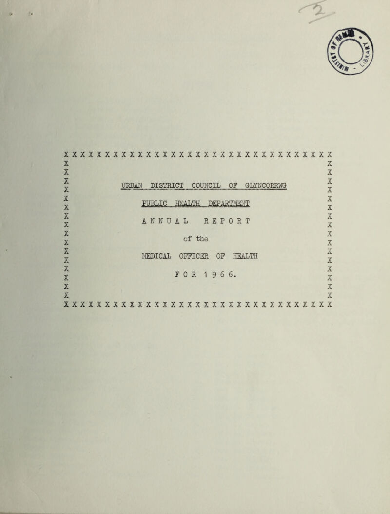 XIXIXXXXXXXXXXXXXXXXXIXXXXXXXXXXX X X X X X X X X X X X X X X X X URBAN DISTRICT COUNCIL OF GLYNCORRWG PUBLIC HEALTH DEPARTMENT ANNUAL REPORT of the MEDICAL OFFICER OF HEALTH FOR 1 9 6 6. X X X X X X **r A X X X X X X X X X xxxxxxxxxxxxxxxxxxxxxxxxxxxxxxxxx