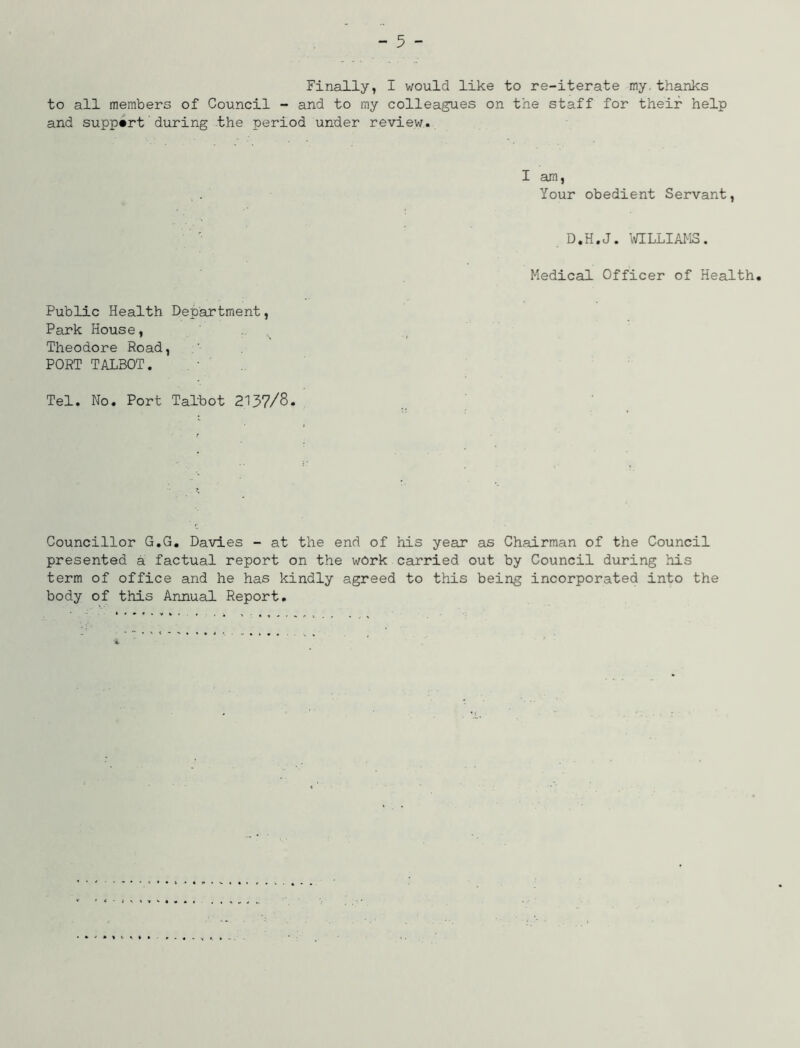 Finally, I would like to re-iterate my.thanks to all members of Council - and to my colleagues on the staff for their help and support during the period under review. I am, Your obedient Servant, D.H.J. WILLIAMS. Medical Officer of Health. Public Health Department, Park House, Theodore Road, PORT TALBOT. Tel. No. Port Talbot 2137/8. Councillor G.G. Davies - at the end of his year as Chairman of the Council presented a factual report on the work carried out by Council during his term of office and he has kindly agreed to this being incorporated into the body of this Annual Report.