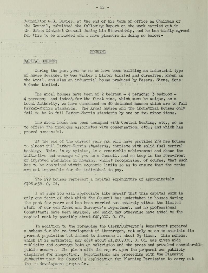 C''Unci.1 .lor G„G,, Davies, at the end of his term of office as Chairman of the Council, submitted the following Report on the work carried out in the Urban District Council luring his Stewardship, and he has kindly agreed for this to be included and I have pleasure in doing so below:- HOUSING CAPITAL SCHEMES During the past year or so we have been building an industrial type of house designed by Gee Walker & Slater Limited and ourselves, known as the Areal, and also an industrial house produced by Messrs. Simms, Sons & Cooke Limited. The Areal houses have been of 2 bedroom - 4 persons; 3 bedroom - 4 persons; and indeed, for the first time, which must be unique, as a Local Authority, we have commenced on 40 detached houses which are to full Parker-Eorris standards. The Areal houses and the industrial houses only fail to be to full Parker-Morris standards by one or two minor items. The Areal house has been designed with Central Heating, etc., so as to .offset the. problems associated with condensation, etc., and which has proved successful. At the end of the current year you will have provided 279 new houses to almost full Parker-Morris standards, complete with solid fuel central heating. This, in my opinion, is a remarkable achievement and shows the initiative and-courage of you as a Council, and so keep in the fore-front of improved standards of housing, whilst recognising, of course, that such has to be contained within economic limits so as to ensure that the rents are not impossible for the individual to pay. The 279 houses represent a capital expenditure of approximately £726,658. 0. Od. I am sure you will appreciate like myself that this capital work is only one facet ef that which the Council has undertaken in houses during the past few years and has been carried out entirely within the limited staff of our own Clerk and Surveyor's Department, and no professional Consultants have been engaged, and which may otherwise have added to the capital cost by possibly about £40,000. 0. Od. In addition to the foregoing the Clerk/Surveyor1s Department prepared a scheme for the re-development of Abercregan, not only so as to maintain its present population but indeed to increase it about 2?-times. This scheme, which it is estimated, may cost about £1,200,000. 0. Od. was given wide publicity and coverage both on television and the press and provoked considerable public comment. The plans with the report upon the proposal was publicly displayed for inspection. Negotiations are proceeding with the Planning Authority upon the Council's application for Planning Permission to cariy out the re-development proposals*.