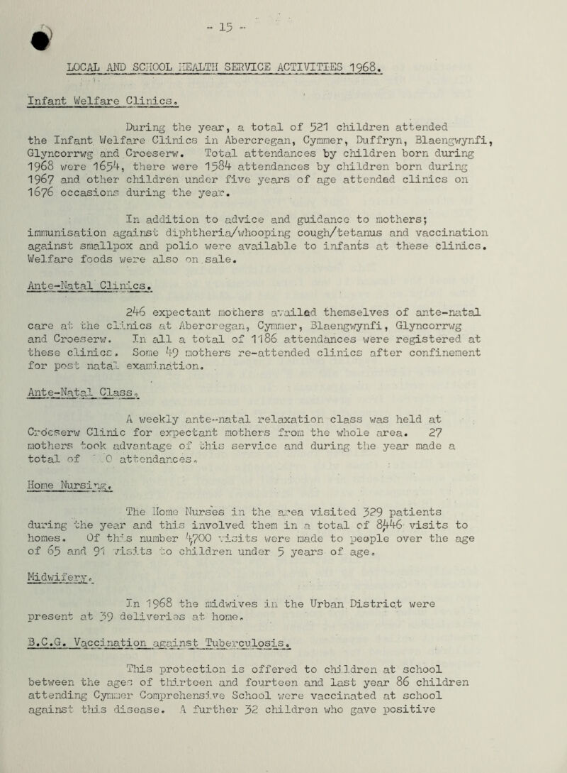 LOCAL AND SCHOOL HEALTH SERVICE ACTIVITIES 1968. Infant Welfare Clinics, During the year, a total of 521 children attended the Infant Welfare Clinics in Abercregan, Cymmer, Duffryn, Blaengwynfi, Glyncorrwg and Croeserw. Total attendances by children born during 1968 were 1654, there were 1584 attendances by children born during 1967 and other children under five years of age attended clinics on 1676 occasions during the year. In addition to advice and guidance to mothers; immunisation against diphtheria/whooping cough/tetanus and vaccination against smallpox and polio were available to infants at these clinics. Welfare foods were also on.sale. Ante-Natal CliixLcs. 246 expectant mothers availed themselves of ante-natal care at the clinics at Abercregan, Cymmer, Blaengwynfi, Glyncorrwg and Croeserw. In all a total of 1186 attendances were registered at these clinics. Some 49 mothers re-attended clinics after confinement for post natal examination. Ante-Natal Class, A v/eekly ante-natal relaxation class was held at Croeserw Clinic for expectant mothers from the whole area. 27 mothers took advantage of this service and during the year made a total of 0 attendances. Home Nursing. The Home Nurses in the area visited 329 patients during the year and this involved them in a total of 8^+46 visits to homes. Of this number 4.700 visits were made to people over the age of 65 and 91 visits to children under 5 years of age. Midwifery. In 1968 the midwives in the Urban District were present at 39 deliveries at home. B.C.G. Vaccination against Tuberculosis. This protection is offered to children at school between the ages of thirteen and fourteen and last year 86 children attending Cymmer Comprehensive School were vaccinated at school against this disease. A further 32 children who gave positive