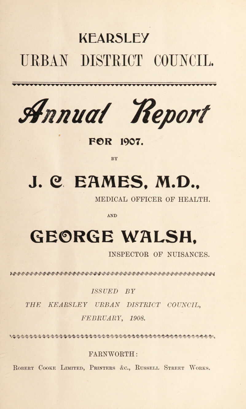 KEARSLEY UEBAN DISTRICT COUNCIL. FOR 1907. BY J. e EflMES, M.O.. MEDICAL OFFICER OF HEALTH. AND GEORGE WALSH, INSPECTOR OF NUISANCES. ISSUED BY THE KEABSLEY UBBAN DISTRICT COUNCIL, FEBRUARY, 1908. y 'HD*' -Hill' 'liji'' 'iHjr -m/i'' ‘MUIP^ 'IIH ''Kf' W W' ‘W ''W 'W '411'' 'W^' l|i’' 'WW ''ir ''r w 'W ''4'*' ''HI'' ‘W ''li'*' ''ll''' ''ll''' ''ll' '|||1I- '•!) FARNWORTH: Robert Cooke Limited, Printers &c., Russell Street M^orks.