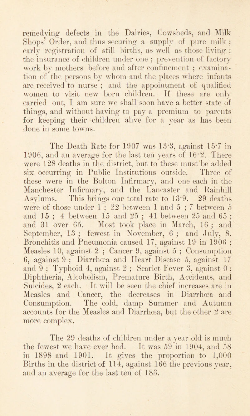 Shops’ Order, and thus securing a supply of pure milk ; early registration of still births, as well as those living ; the insurance of children under one ; prevention of factory work by mothers before and after confinement ; examina- tion of the persons by whom and the places where infants are received to nurse ; and the appointment of qualified women to visit new born children. If these are onlv carried out, I am sure we shall soon have a better state of things, and without having to pay a premium to parents for keeping their children alive for a year as has been done in some towns. The Death Rate for 1907 w^as 13*3, against 15*7 in 1906, and an average for the last ten years of 16*2. There were 128 deaths in the district, but to these must‘be added six occurring in Public Institutions outside. Three of these were in the Bolton Infirmary, and one each in the Manchester Infirmary, and the Lancaster and l^ainhill Asylums. This brings our total rate to 13*9. 29 deaths were of those under 1 ; 22 between 1 and 5 ; 7 between 5 and 15 ; 4 between 15 and 25 ; 41 between 25 and 65 ; and 31 over 65. Most took place in March, 16 ; and September, 13 ; fewest in N^ovember, 6 ; and July, 8. Bronchitis and Pneumonia caused 17, against 19 in 1906 ; Measles 10, against 2 ; Cancer 9, against 5 ; Consumption 6, against 9 ; Diarrhoea and Heart Disease 5, against 17 and 9 ; Typhoid 4, against 2 ; Scarlet Fever 3, against 0 ; Diphtheria, Alcoholism, Premature Birth, Accidents, and Suicides, 2 each. It will be seen the chief increases are in Measles and Cancer, the decreases in Diarrhoea and Consumption. The cold, damp Summer and Autumn accounts for the Measles and Diarrhoea, but the other 2 are more complex. The 29 deaths of children under a year old is much the fewest we have ever had. It was 59 in 1904, and 58 in 1898 and 1901. It gives the proportion to 1,000 Births in the district of 114, against 166 the previous year, and an average for the last ten of 183.