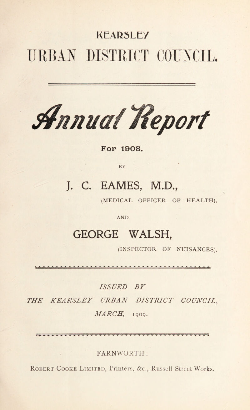 KEARSLEY Fop 1908. BY J. C. EAMES, M.D., (MEDICAL OFFICER OF HEALTH). AND GEORGE WALSH, (INSPECTOR OF NUISANCES). ISSUED BY THE KEARSLEY URBAN DISTRICT COUNCIL, MARCH, 1909. FARNWORTH : Robert Cooke Limited, Printers, &c., Russell Street Works.