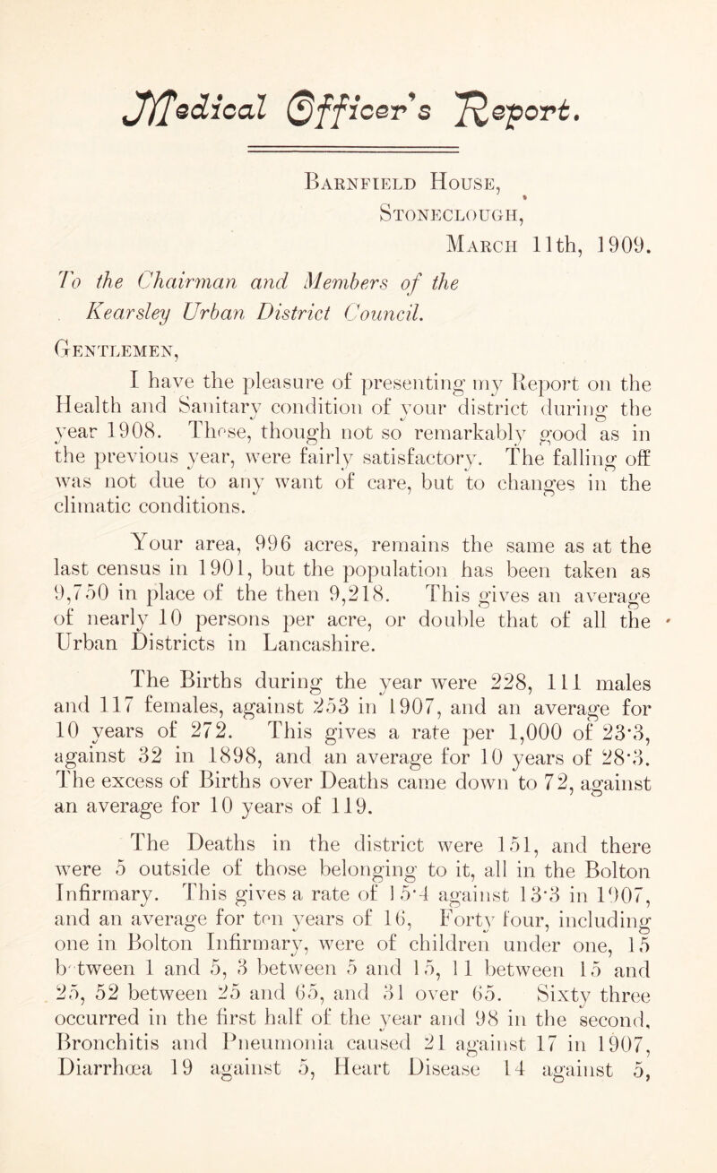 ff^QcLical Officer s 'fye'port. Barnfield House, % Stoneclough, March 11th, 1909. To the Chairman and Members of the Kearsley Urban District Council. Gentlemen, I have the pleasure of presenting my Report on the Health and Sanitary condition of your district during1 the year 1908. Th ese, though not so remarkably good as in the previous year, were fairly satisfactory. The falling off was not due to any want of care, but to changes in the climatic conditions. Your area, 996 acres, remains the same as at the last census in 1901, but the population has been taken as 9,750 in place of the then 9,218. This gives an average of nearly 10 persons per acre, or double that of all the * Urban Districts in Lancashire. The Births during the year were 228, 111 males and 117 females, against 253 in 1907, and an average for 10 years of 272. This gives a rate per 1,000 of 23*3, against 32 in 1898, and an average for 10 years of 28*3. The excess of Births over Deaths came down to 72, against an average for 10 years of 119. The Deaths in the district were 151, and there were 5 outside of those belonging to it, all in the Bolton Infirmary. This gives a rate of 15*4 against 13*3 in 1907, and an average for ten years of 16, Forty four, including one in Bolton Infirmary, were of children under one, 15 b'tween 1 and 5, 3 between 5 and 15, 11 between 15 and 25, 52 between 25 and 65, and 81 over 65. Sixty three occurred in the first half of the year and 98 in the second. Bronchitis and Pneumonia caused 21 against 17 in 1907,