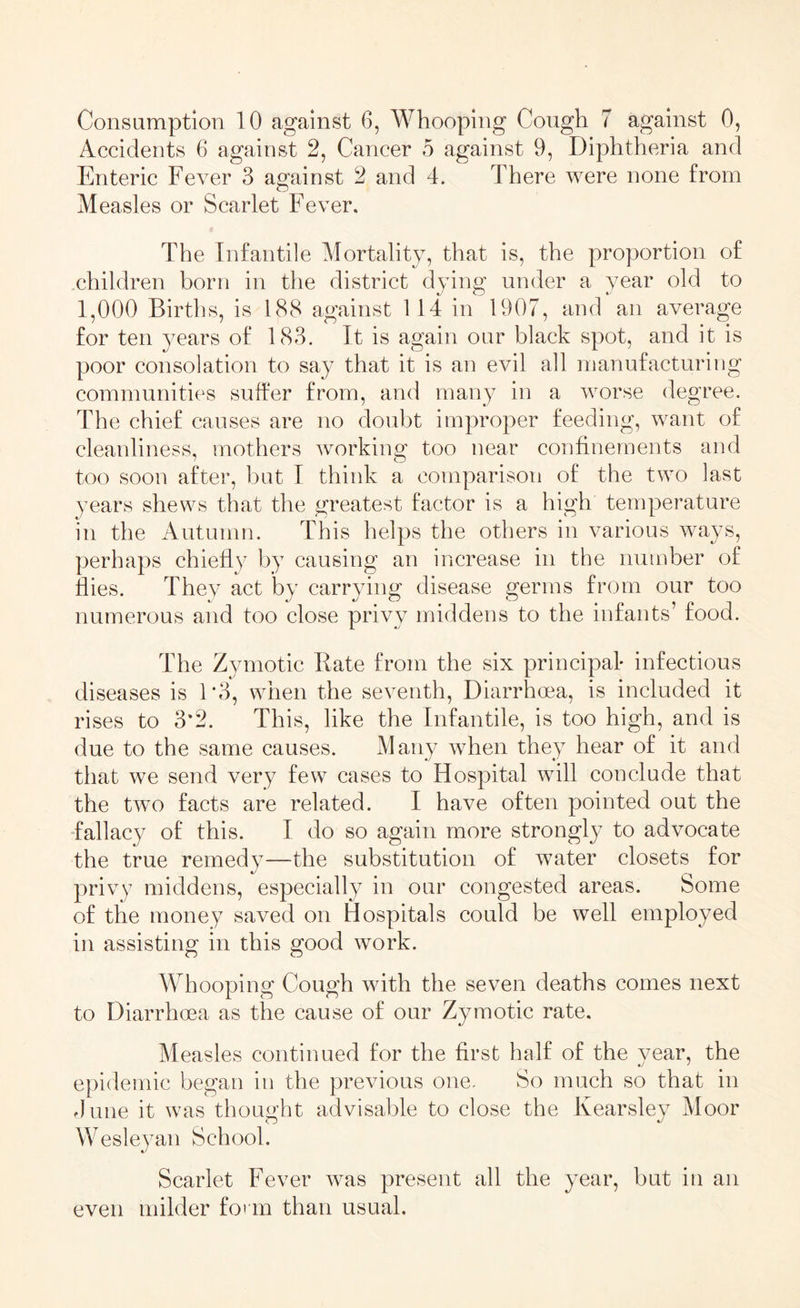 Accidents 6 against 2, Cancer 5 against 9, Diphtheria and Enteric Fever 3 against 2 and 4. There were none from Measles or Scarlet Fever. The Infantile Mortality, that is, the proportion of children born in the district dying under a year old to 1,000 Births, is 188 against 114 in 1907, and an average for ten years of 183. It is again our black spot, and it is poor consolation to say that it is an evil all manufacturing communities suffer from, and many in a worse degree. The chief causes are no doubt improper feeding, want of cleanliness, mothers working too near confinements and too soon after, but I think a comparison of the two last years shews that the greatest factor is a high temperature in the Autumn. This helps the others in various ways, perhaps chiefly by causing an increase in the number of flies. They act by carrying disease germs from our too numerous and too close privy middens to the infants’ food. The Zymotic Rate from the six principal* infectious diseases is 1*3, when the seventh, Diarrhoea, is included it rises to 3*2. This, like the Infantile, is too high, and is due to the same causes. Many when they hear of it and that we send very few cases to Hospital will conclude that the tvro facts are related. I have often pointed out the fallacy of this. I do so again more strongly to advocate the true remedy—the substitution of water closets for privy middens, especially in our congested areas. Some of the money saved on Hospitals could be well employed in assisting in this good work. Whooping Cough with the seven deaths comes next to Diarrhoea as the cause of our Zymotic rate. Measles continued for the first half of the vear, the epidemic began in the previous one. So much so that in dune it was thought advisable to close the lvearsley Moor Wesleyan School. Scarlet Fever wras present all the year, but in an even milder form than usual.