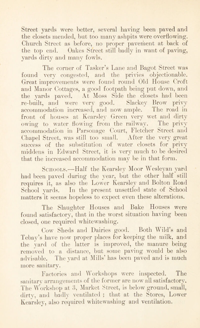 Street yards were better, several having been paved and the closets mended, but too many ashpits were overflowing. Church Street as before, no proper pavement at back of the top end. Oakes Street still badly in want of paving, yards dirty and many fowls. The corner of Tasker’s Lane and Bagot Street was found very congested, and the privies objectionable. Great improvements were found round Old House Croft and Manor Cottages, a good footpath being put down, and the yards paved. At Moss Side the closets had been re-built, and were very good. Slackey Brow privy accommodation increased, and now ample. The road in front of houses at Kearsley Green very wet and dirty owing to water flowing from the railway. The privy accommodation in Parsonage Court, Fletcher Street and Chapel Street, was still too small. After the very great success of the substitution of water closets for privy middens in Edward Street, it is very much to be desired that the increased accommodation may be in that form. Schools.—Half the Kearsley Moor Wesleyan yard had been paved during the year, but the other half still requires it, as also the Lower Kearsley and Bolton Road School yards. In the present unsettled state of School matters it seems hopeless to expect even these alterations. The Slaughter Houses and Bake Houses were found satisfactory, that in the worst situation having been closed, one required whitewashing. Cow Sheds and Dairies good. Both Mold’s and Tebay’s have now proper places for keeping the milk, and the yard of the latter is improved, the manure being removed to a distance, but some paving would be also advisable. The yard at Mills’ has been paved and is much more sanitary. Factories and Workshops were inspected. The sanitary arrangements of the former are now all satisfactory. The Workshop at o, Market Street, is below ground, small, dirty, and badly ventilated ; that at the Stores, Lower Kearsley, also required whitewashing and ventilation.